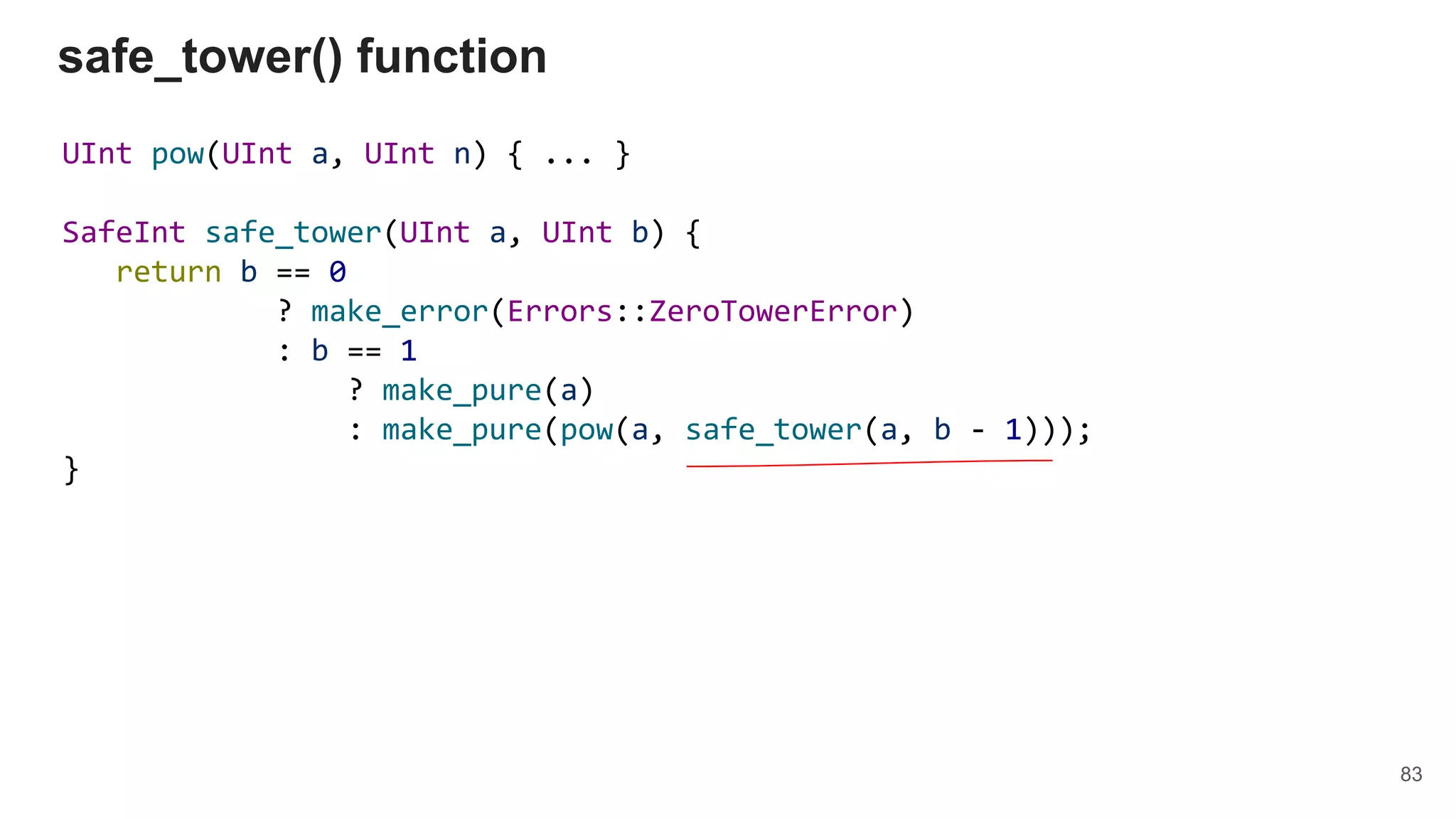 UInt pow(UInt a, UInt n) { ... }
SafeInt safe_tower(UInt a, UInt b) {
return b == 0
? make_error(Errors::ZeroTowerError)
: b == 1
? make_pure(a)
: make_pure(pow(a, safe_tower(a, b - 1)));
}
safe_tower() function
83
 