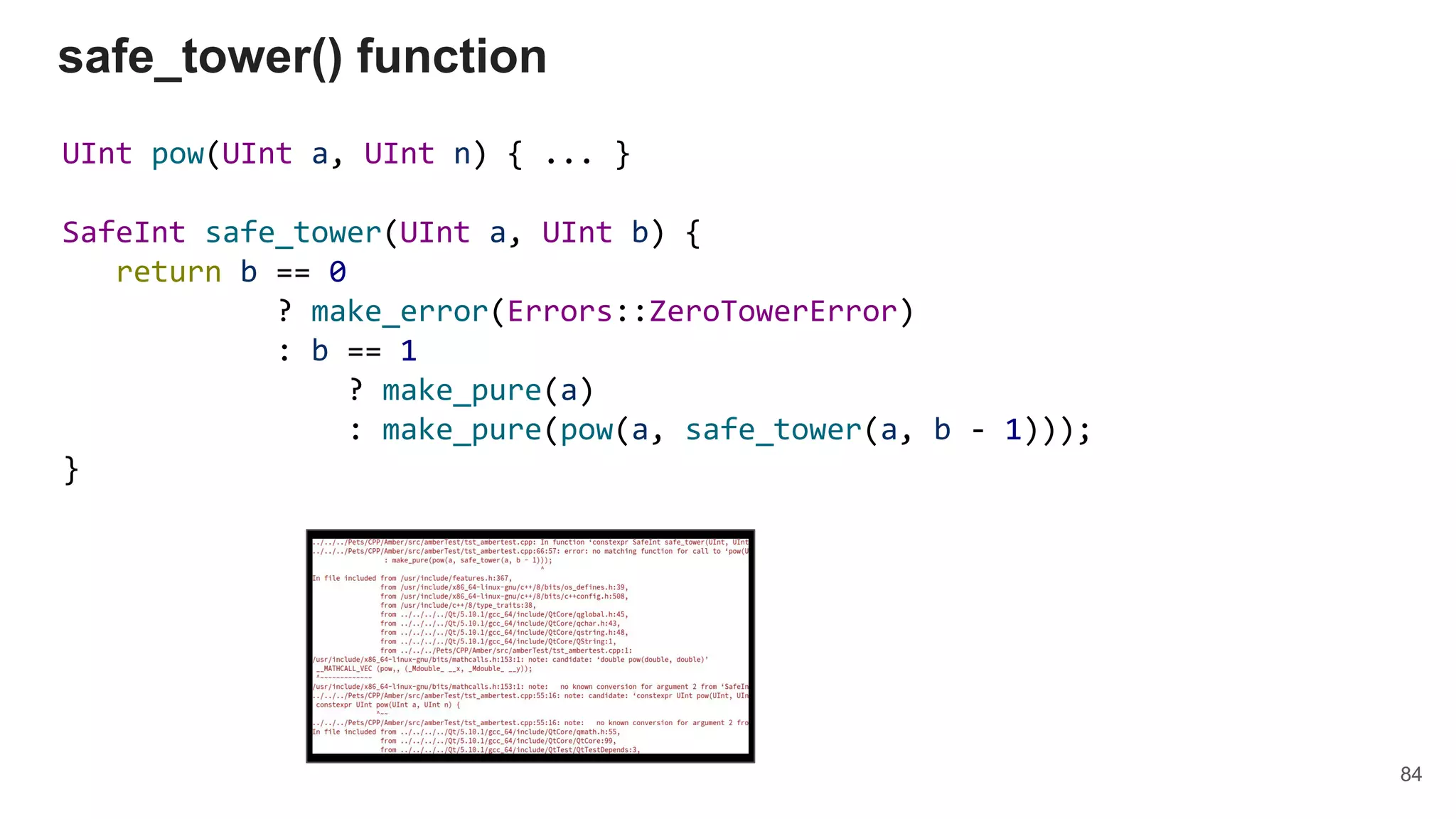 UInt pow(UInt a, UInt n) { ... }
SafeInt safe_tower(UInt a, UInt b) {
return b == 0
? make_error(Errors::ZeroTowerError)
: b == 1
? make_pure(a)
: make_pure(pow(a, safe_tower(a, b - 1)));
}
safe_tower() function
84
 