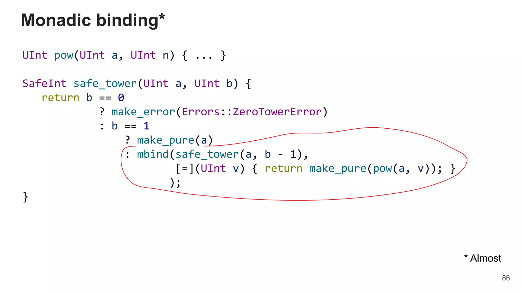 UInt pow(UInt a, UInt n) { ... }
SafeInt safe_tower(UInt a, UInt b) {
return b == 0
? make_error(Errors::ZeroTowerError)
: b == 1
? make_pure(a)
: mbind(safe_tower(a, b - 1),
[=](UInt v) { return make_pure(pow(a, v)); }
);
}
Monadic binding*
86
* Almost
 