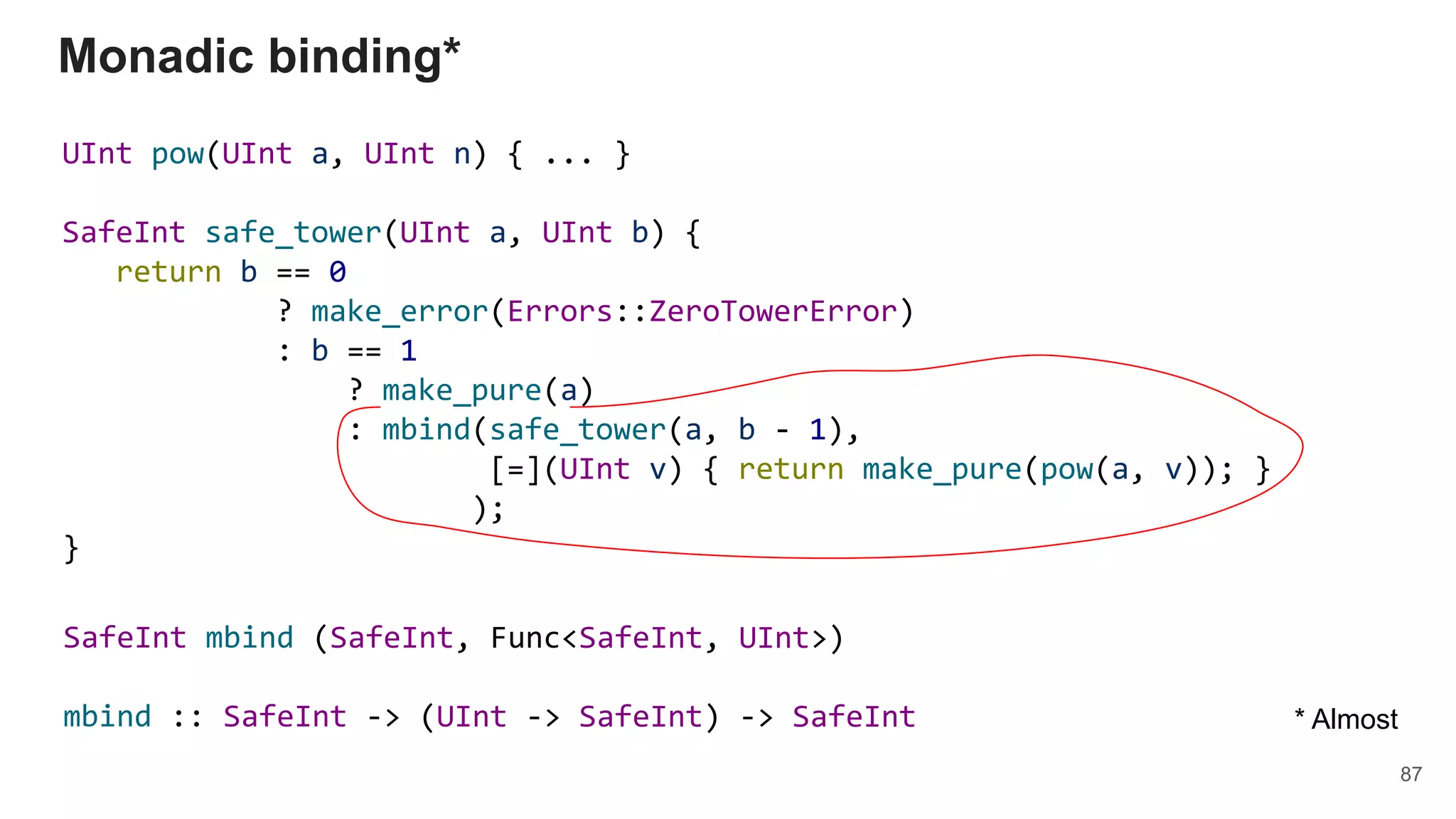 UInt pow(UInt a, UInt n) { ... }
SafeInt safe_tower(UInt a, UInt b) {
return b == 0
? make_error(Errors::ZeroTowerError)
: b == 1
? make_pure(a)
: mbind(safe_tower(a, b - 1),
[=](UInt v) { return make_pure(pow(a, v)); }
);
}
Monadic binding*
87
* Almost
SafeInt mbind (SafeInt, Func<SafeInt, UInt>)
mbind :: SafeInt -> (UInt -> SafeInt) -> SafeInt
 