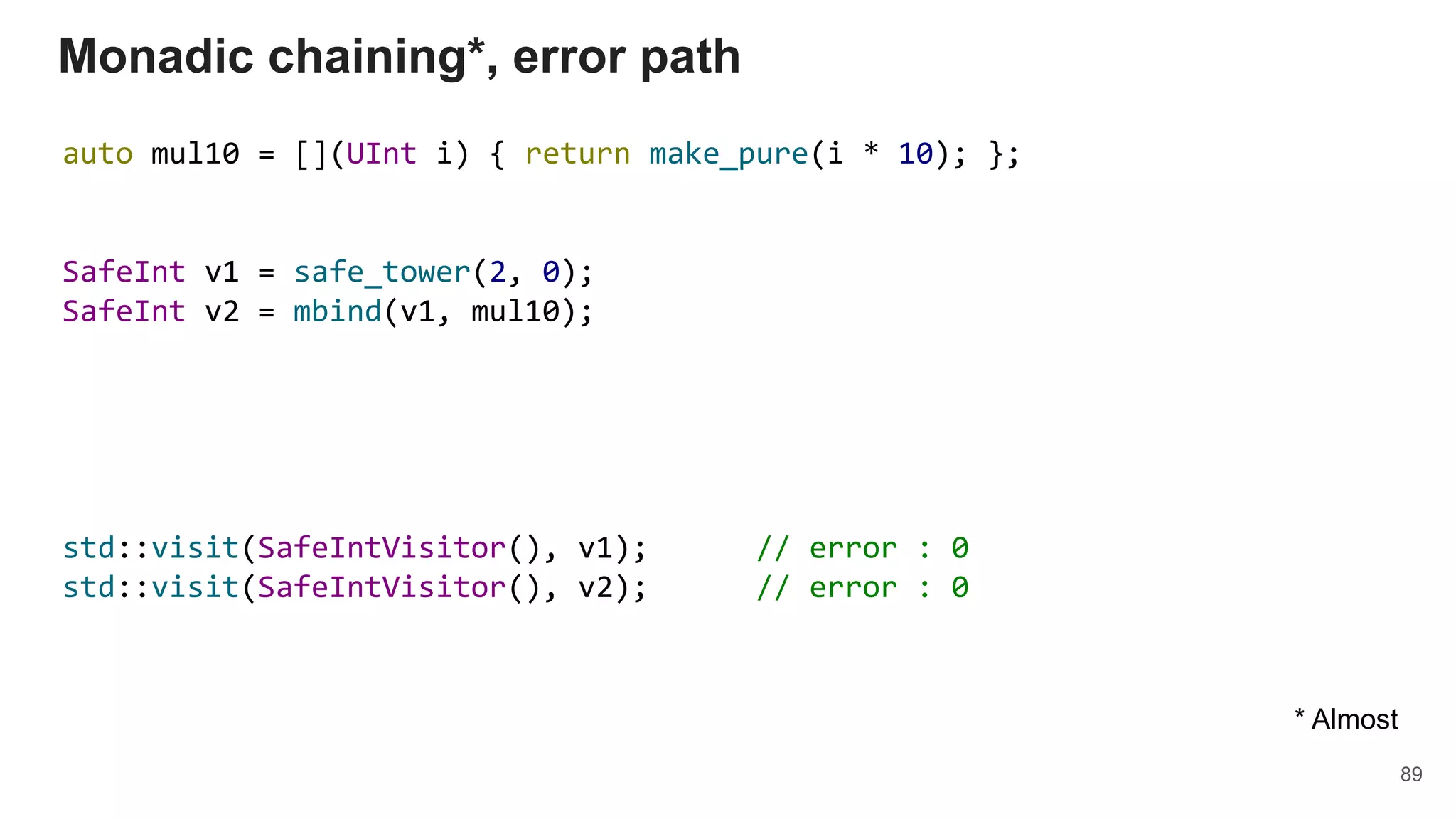 auto mul10 = [](UInt i) { return make_pure(i * 10); };
SafeInt v1 = safe_tower(2, 0);
SafeInt v2 = mbind(v1, mul10);
std::visit(SafeIntVisitor(), v1); // error : 0
std::visit(SafeIntVisitor(), v2); // error : 0
Monadic chaining*, error path
89
* Almost
 