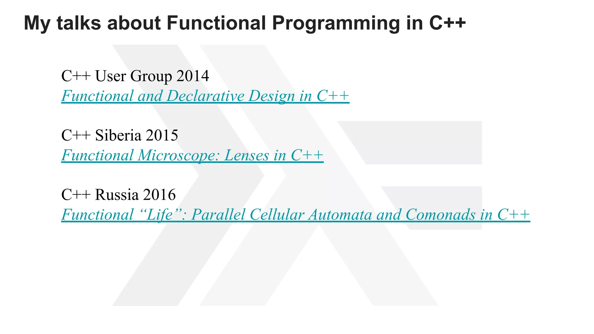 My talks about Functional Programming in C++
С++ User Group 2014
Functional and Declarative Design in C++
С++ Siberia 2015
Functional Microscope: Lenses in C++
С++ Russia 2016
Functional “Life”: Parallel Cellular Automata and Comonads in C++
 