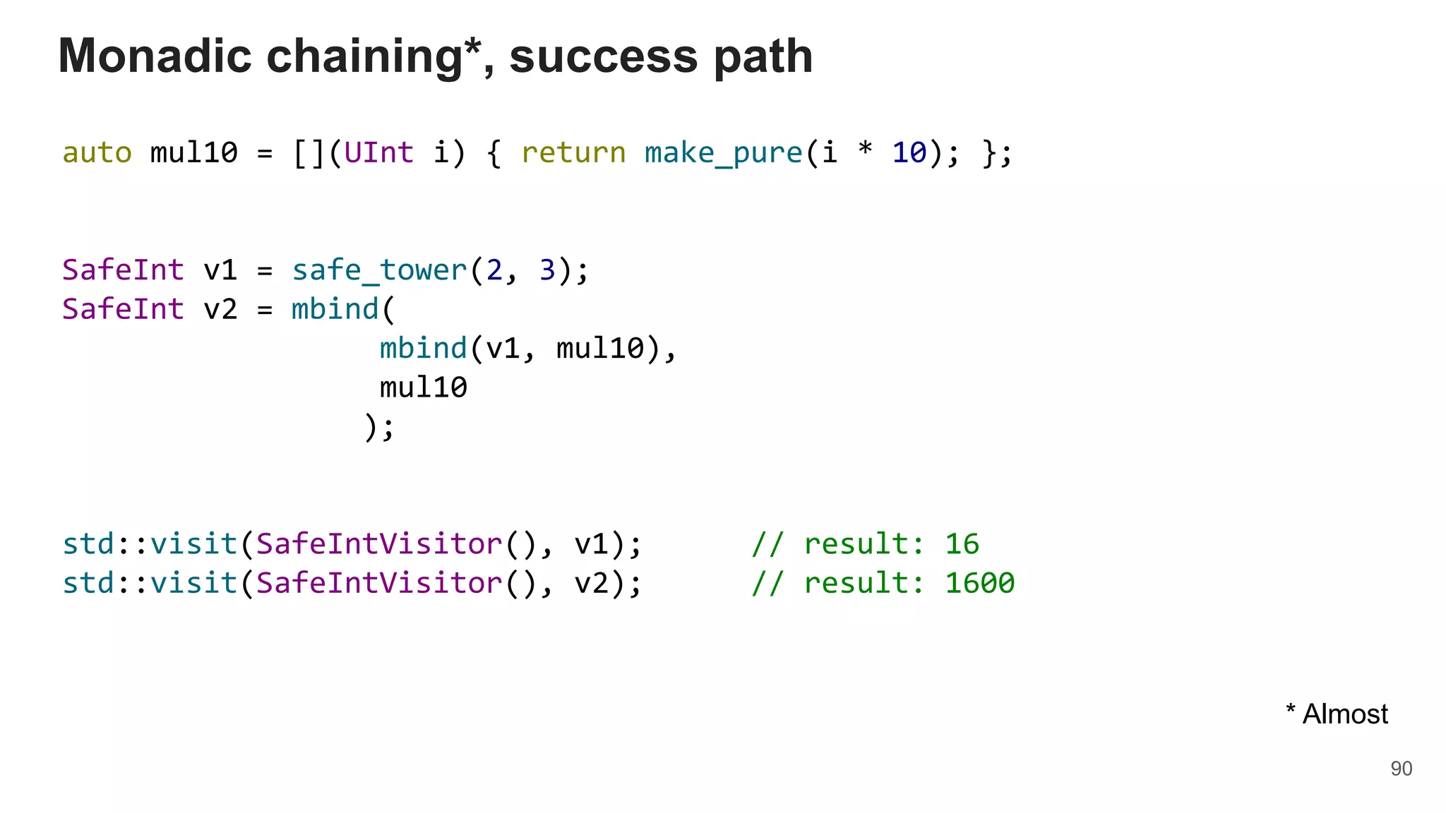 auto mul10 = [](UInt i) { return make_pure(i * 10); };
SafeInt v1 = safe_tower(2, 3);
SafeInt v2 = mbind(
mbind(v1, mul10),
mul10
);
std::visit(SafeIntVisitor(), v1); // result: 16
std::visit(SafeIntVisitor(), v2); // result: 1600
Monadic chaining*, success path
90
* Almost
 
