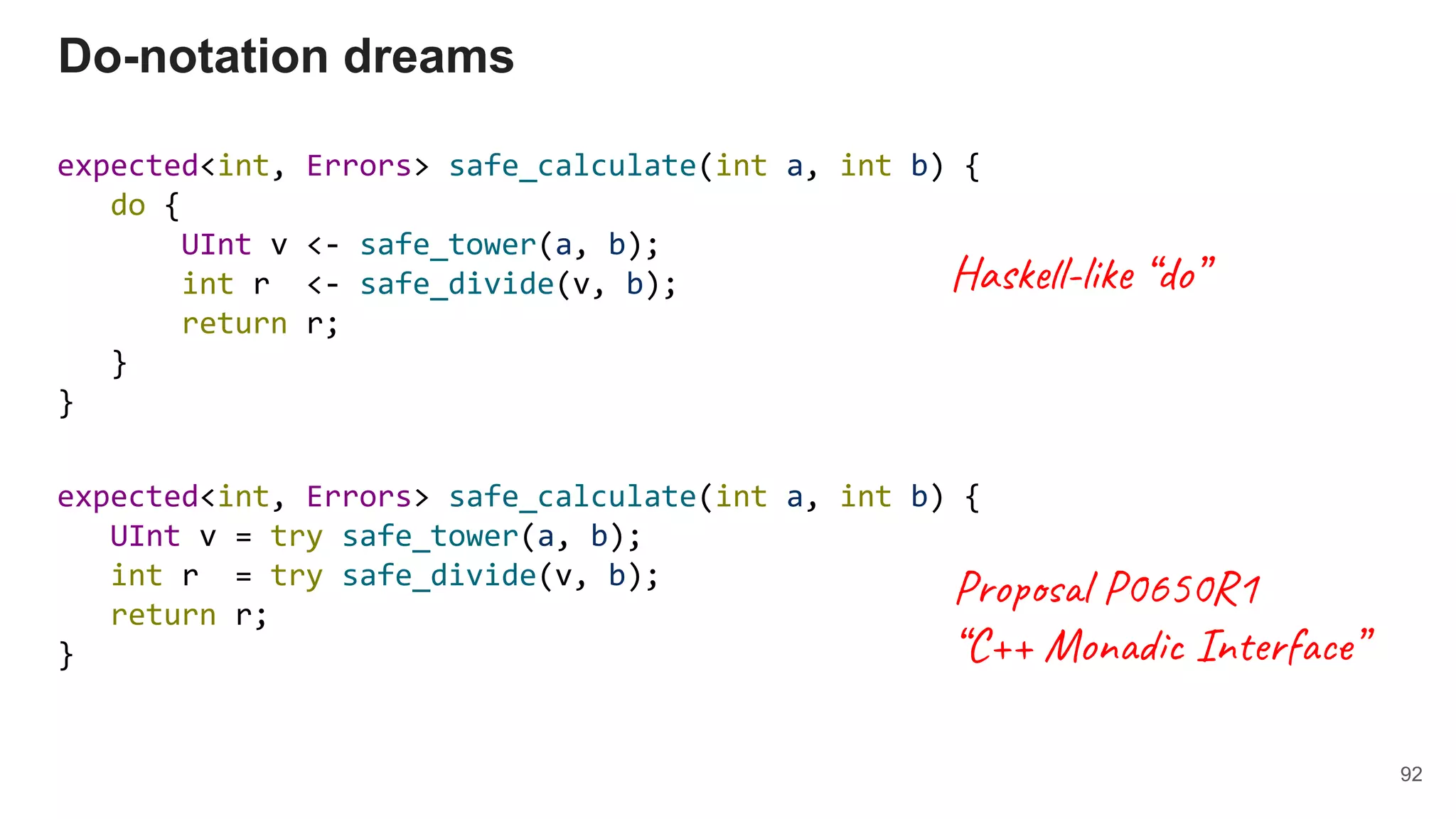 expected<int, Errors> safe_calculate(int a, int b) {
do {
UInt v <- safe_tower(a, b);
int r <- safe_divide(v, b);
return r;
}
}
Do-notation dreams
expected<int, Errors> safe_calculate(int a, int b) {
UInt v = try safe_tower(a, b);
int r = try safe_divide(v, b);
return r;
}
92
Haskell-like “do”
Proposal P0650R1
“C++ Monadic Interface”
 