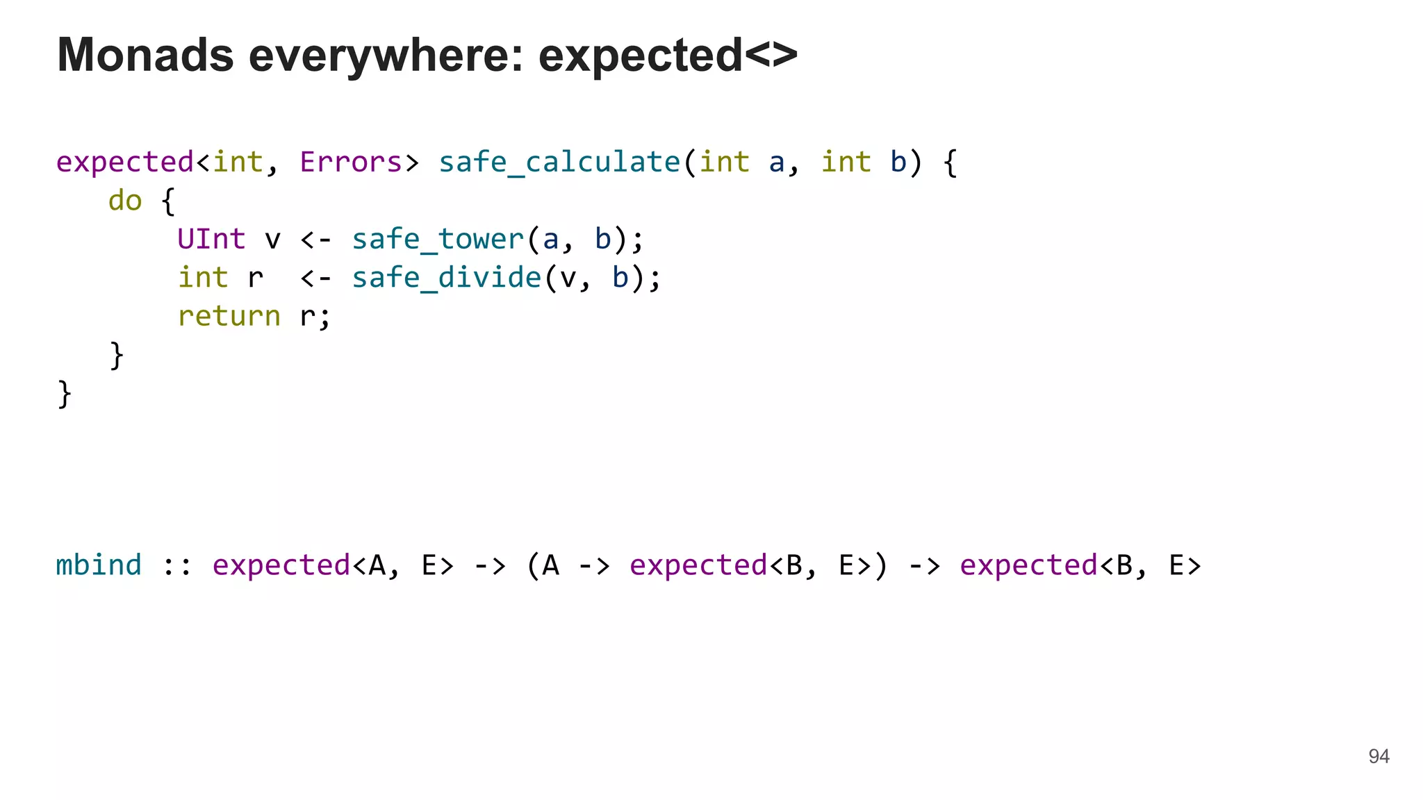 expected<int, Errors> safe_calculate(int a, int b) {
do {
UInt v <- safe_tower(a, b);
int r <- safe_divide(v, b);
return r;
}
}
Monads everywhere: expected<>
94
mbind :: expected<A, E> -> (A -> expected<B, E>) -> expected<B, E>
 