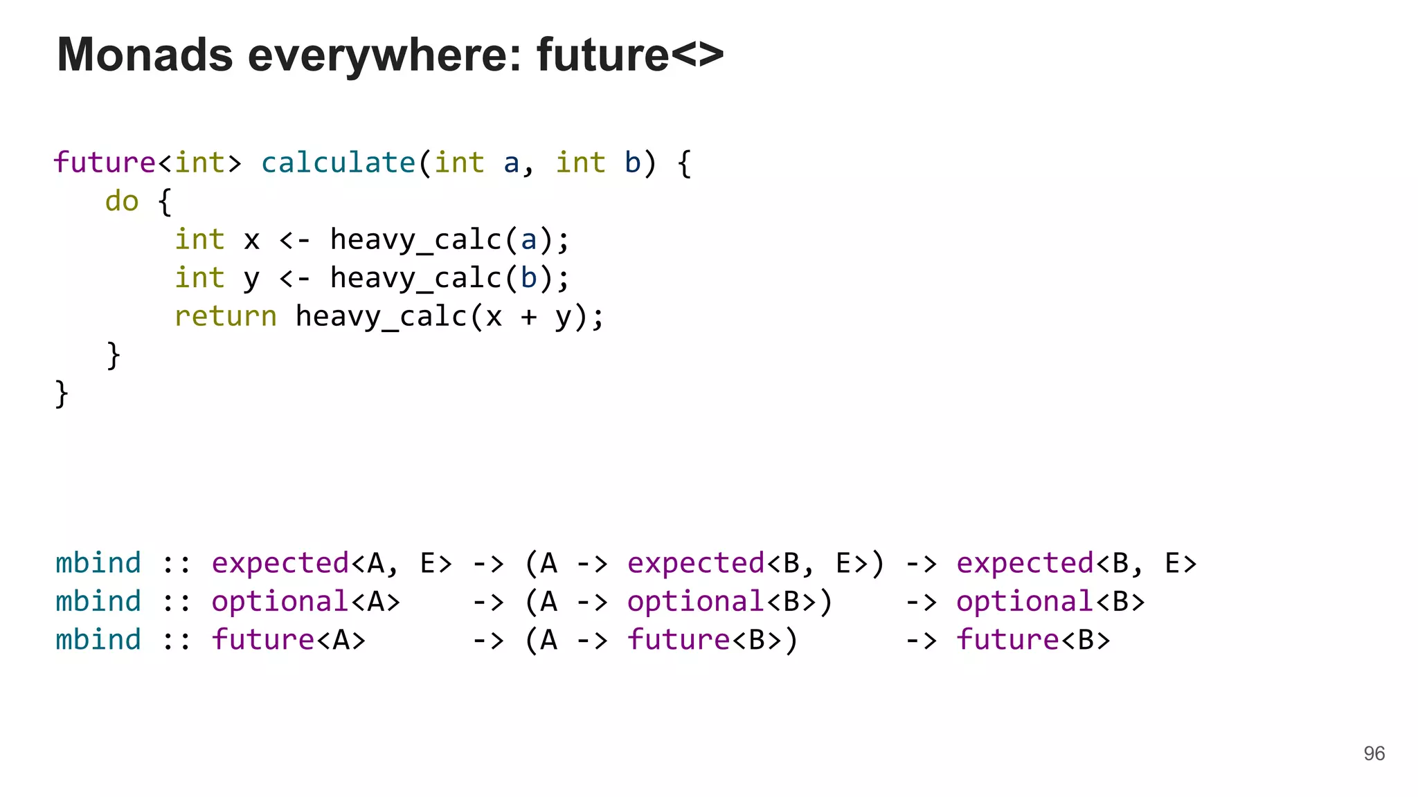future<int> calculate(int a, int b) {
do {
int x <- heavy_calc(a);
int y <- heavy_calc(b);
return heavy_calc(x + y);
}
}
Monads everywhere: future<>
96
mbind :: expected<A, E> -> (A -> expected<B, E>) -> expected<B, E>
mbind :: optional<A> -> (A -> optional<B>) -> optional<B>
mbind :: future<A> -> (A -> future<B>) -> future<B>
 