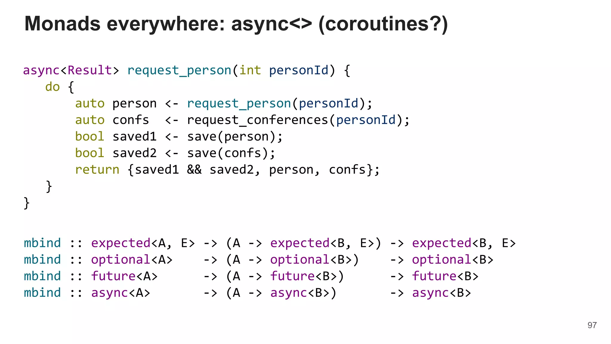 async<Result> request_person(int personId) {
do {
auto person <- request_person(personId);
auto confs <- request_conferences(personId);
bool saved1 <- save(person);
bool saved2 <- save(confs);
return {saved1 && saved2, person, confs};
}
}
Monads everywhere: async<> (coroutines?)
97
mbind :: expected<A, E> -> (A -> expected<B, E>) -> expected<B, E>
mbind :: optional<A> -> (A -> optional<B>) -> optional<B>
mbind :: future<A> -> (A -> future<B>) -> future<B>
mbind :: async<A> -> (A -> async<B>) -> async<B>
 
