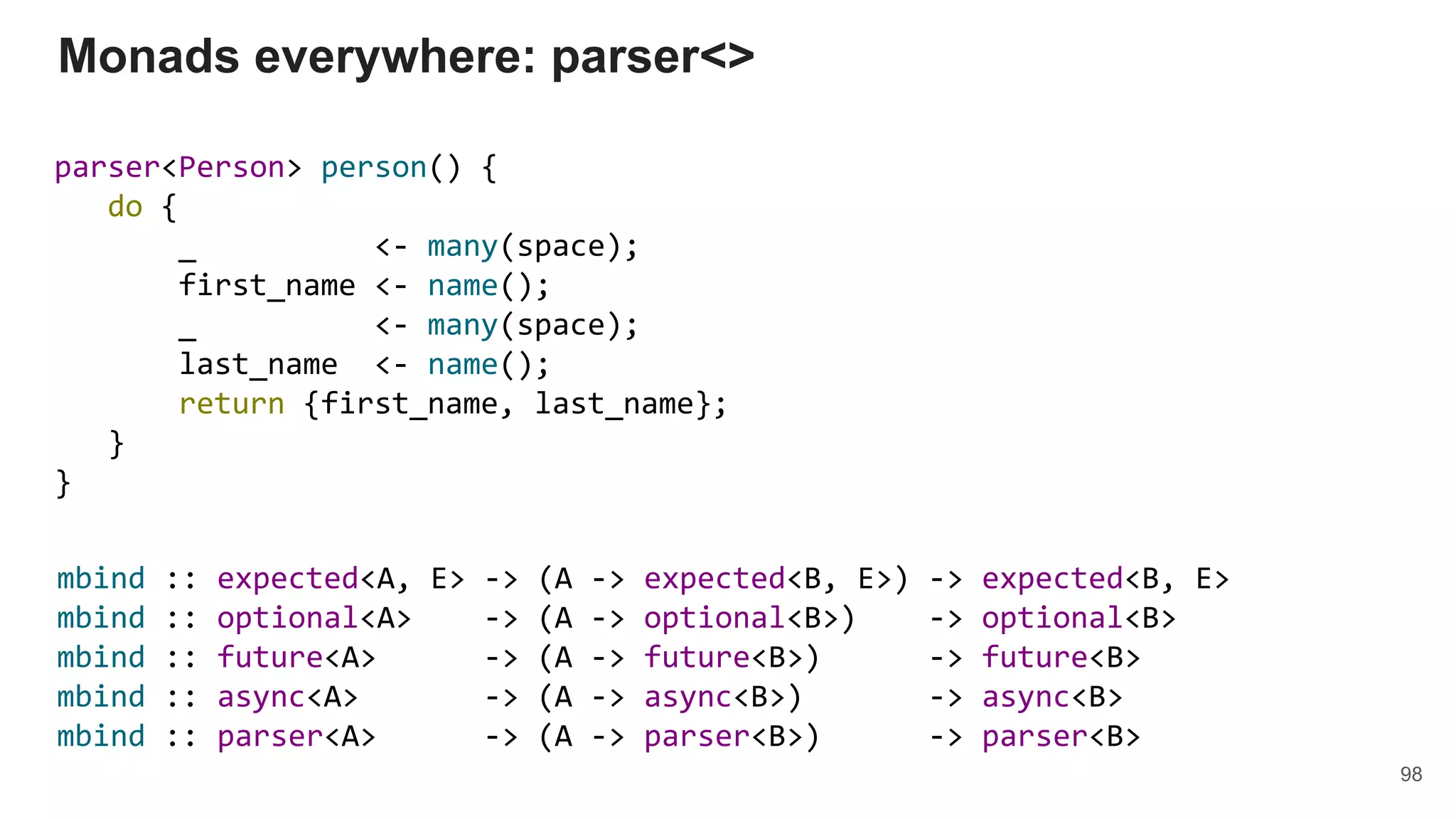 parser<Person> person() {
do {
_ <- many(space);
first_name <- name();
_ <- many(space);
last_name <- name();
return {first_name, last_name};
}
}
Monads everywhere: parser<>
98
mbind :: expected<A, E> -> (A -> expected<B, E>) -> expected<B, E>
mbind :: optional<A> -> (A -> optional<B>) -> optional<B>
mbind :: future<A> -> (A -> future<B>) -> future<B>
mbind :: async<A> -> (A -> async<B>) -> async<B>
mbind :: parser<A> -> (A -> parser<B>) -> parser<B>
 