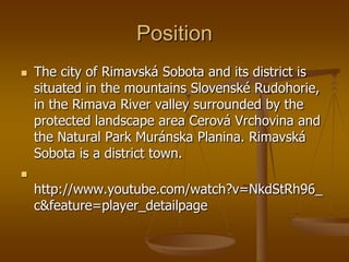 Position
   The city of Rimavská Sobota and its district is
    situated in the mountains Slovenské Rudohorie,
    in the Rimava River valley surrounded by the
    protected landscape area Cerová Vrchovina and
    the Natural Park Muránska Planina. Rimavská
    Sobota is a district town.

    http://www.youtube.com/watch?v=NkdStRh96_
    c&feature=player_detailpage
 