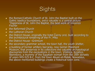 Sights
   the Roman/Catholic Church of St. John the Baptist built on the
    Gothic basilica foundations, extra valuable is a central picture
    "Happiness of St. John the Baptist, the best work of Vincenzo
    Fischer
   the Reformed Church
   the Lutheran Church
   the District House, originally the hotel Čierny orol, built according to
    the architectural rendering of the Fr. Miks
   the District House –Grémium
   the secondary grammar school, the town hall, the youth shelter,
   a building of former artillery barracks, now Gemer-Malohont
    Museum, that preserves in its collections the valuable archaeological
    discoveries from the excavations in the town, Včelince, Kyjatice,
    Skerešovo, a mummy of the Egyptian woman from the 26th dynasty
    of years 945-525 B.C. from the town Abusír-el-Melek. Nowadays,
    the above mentioned buildings create a historical town zone.
 