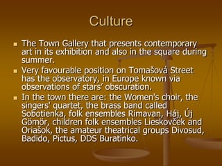 Culture
   The Town Gallery that presents contemporary
    art in its exhibition and also in the square during
    summer.
   Very favourable position on Tomašová Street
    has the observatory, in Europe known via
    observations of stars’ obscuration.
   In the town there are: the Women's choir, the
    singers' quartet, the brass band called
    Sobotienka, folk ensembles Rimavan, Háj, Új
    Gömör, children folk ensembles Lieskovček and
    Oriašok, the amateur theatrical groups Divosud,
    Badido, Pictus, DDS Buratinko.
 