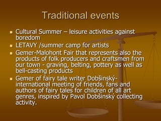 Traditional events
   Cultural Summer – leisure activities against
    boredom
   LETAVY /summer camp for artists
   Gemer-Malohont Fair that represents also the
    products of folk producers and craftsmen from
    our town - graving, belting, pottery as well as
    bell-casting products
   Gemer of fairy tale writer Dobšinský-
    international meeting of friends, fans and
    authors of fairy tales for children of all art
    genres, inspired by Pavol Dobšinský collecting
    activity.
 