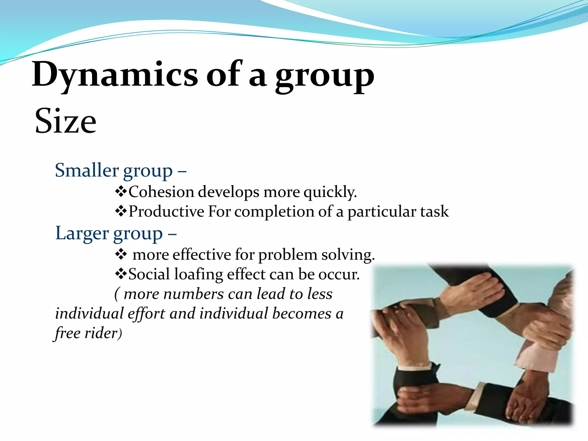 Dynamics of a group
Size
 Smaller group –
         Cohesion develops more quickly.
         Productive For completion of a particular task
 Larger group –
           more effective for problem solving.
          Social loafing effect can be occur.
          ( more numbers can lead to less
 individual effort and individual becomes a
 free rider)
 