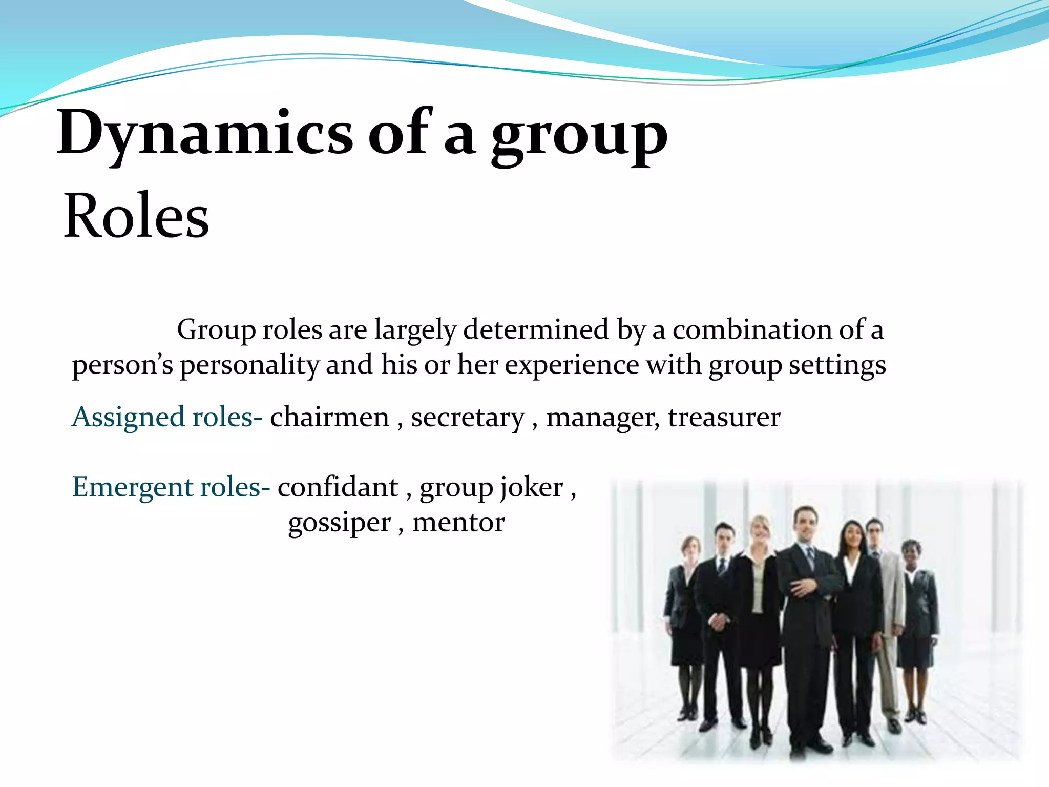 Dynamics of a group
Roles
         Group roles are largely determined by a combination of a
person’s personality and his or her experience with group settings
Assigned roles- chairmen , secretary , manager, treasurer

Emergent roles- confidant , group joker ,
                 gossiper , mentor
 