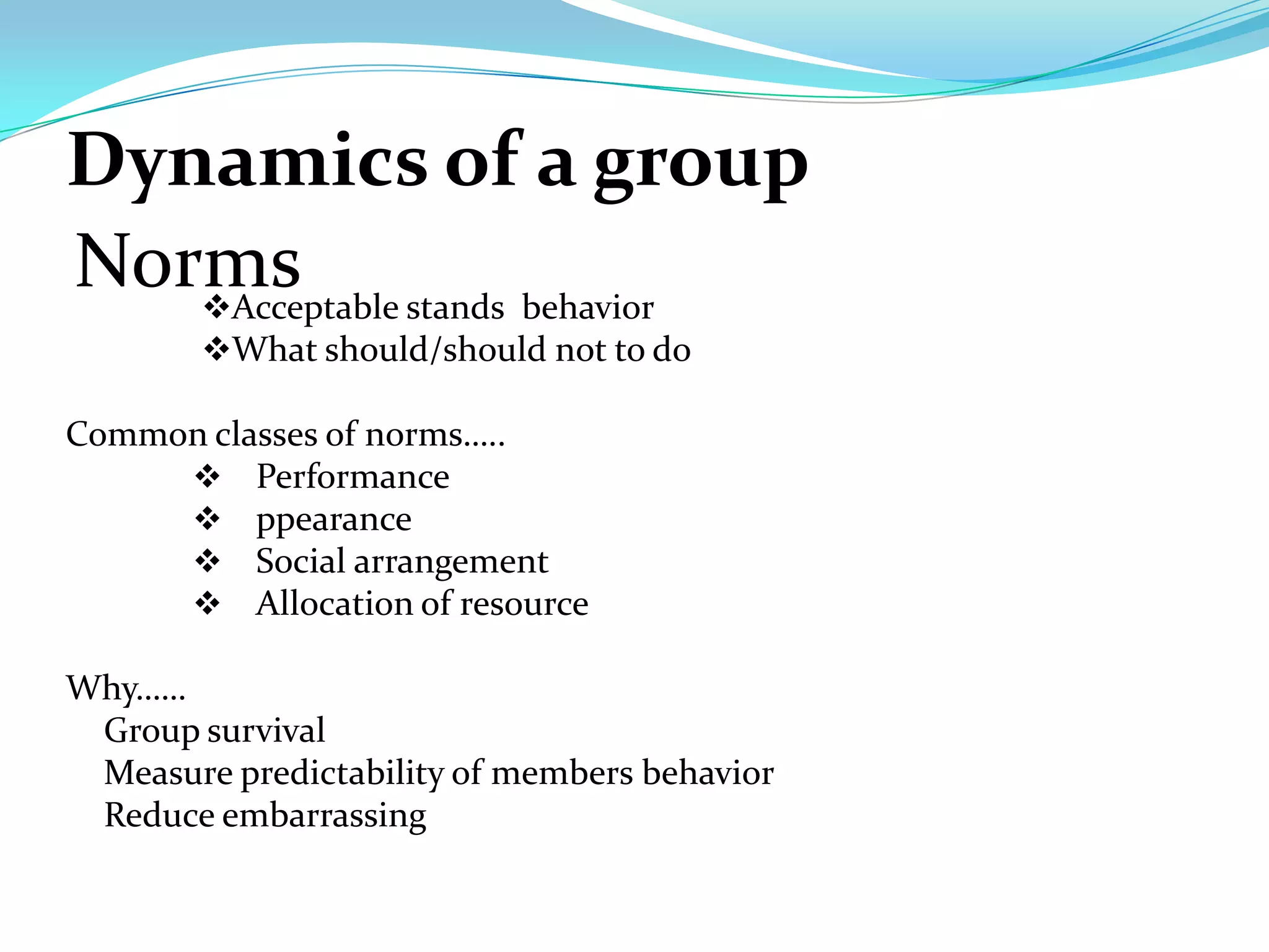 Dynamics of a group
Norms stands behavior
   Acceptable
        What should/should not to do

Common classes of norms…..
      Performance
      ppearance
      Social arrangement
      Allocation of resource

Why……
 Group survival
 Measure predictability of members behavior
 Reduce embarrassing
 