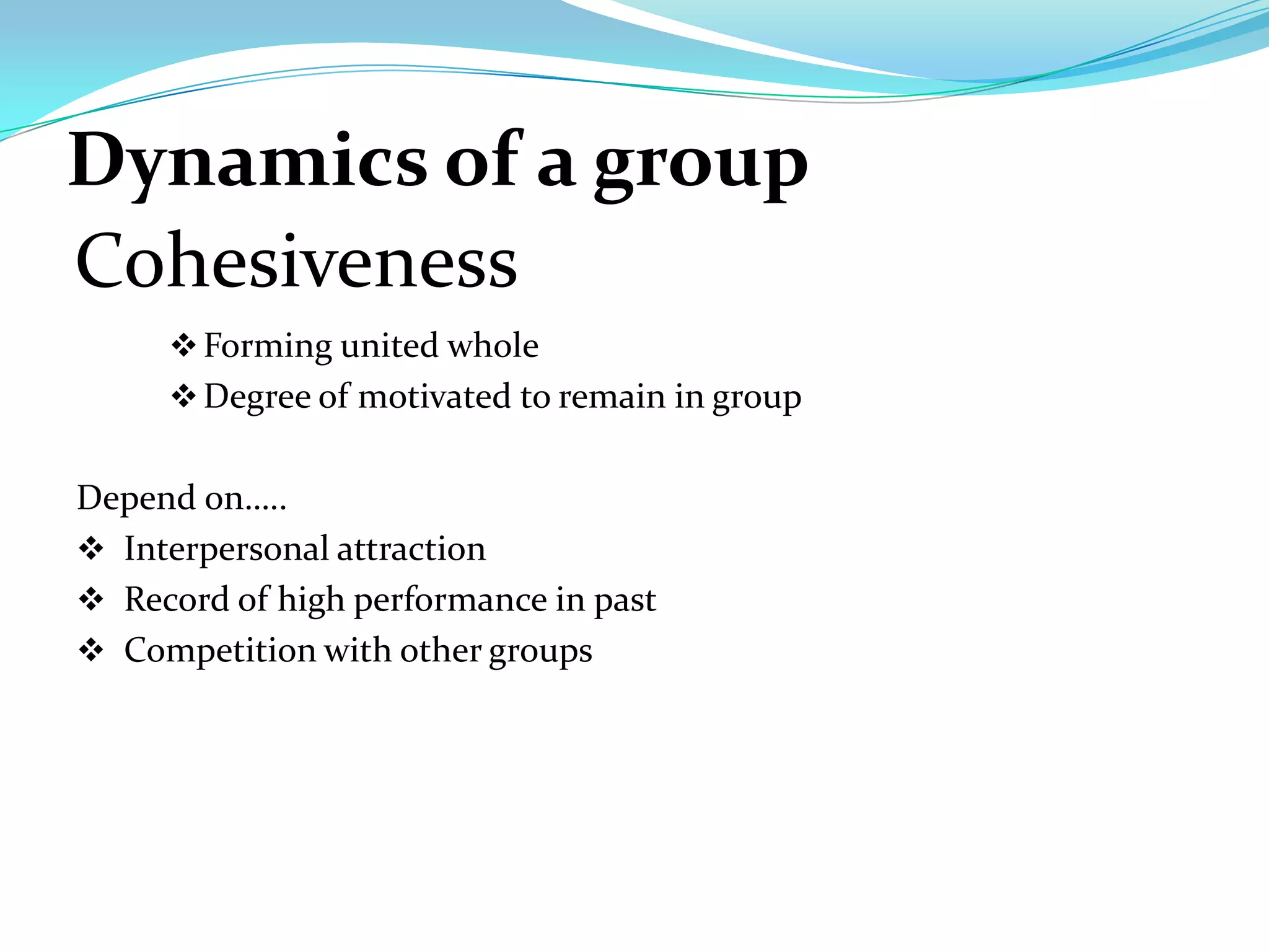 Dynamics of a group
Cohesiveness
      Forming united whole
      Degree of motivated to remain in group


Depend on…..
 Interpersonal attraction
 Record of high performance in past
 Competition with other groups
 