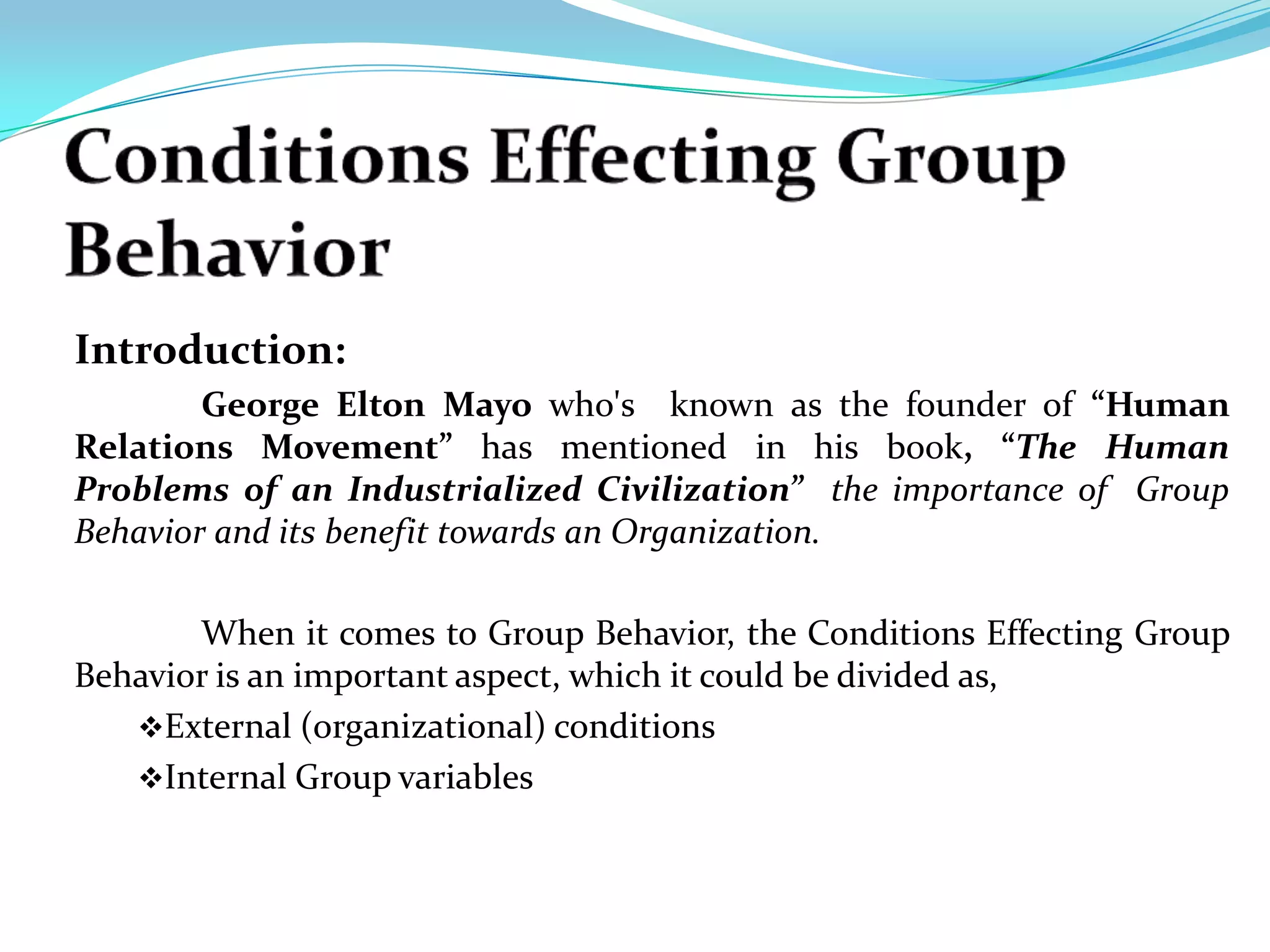 Introduction:
        George Elton Mayo who's known as the founder of “Human
Relations Movement” has mentioned in his book, “The Human
Problems of an Industrialized Civilization” the importance of Group
Behavior and its benefit towards an Organization.

       When it comes to Group Behavior, the Conditions Effecting Group
Behavior is an important aspect, which it could be divided as,
   External (organizational) conditions
   Internal Group variables
 