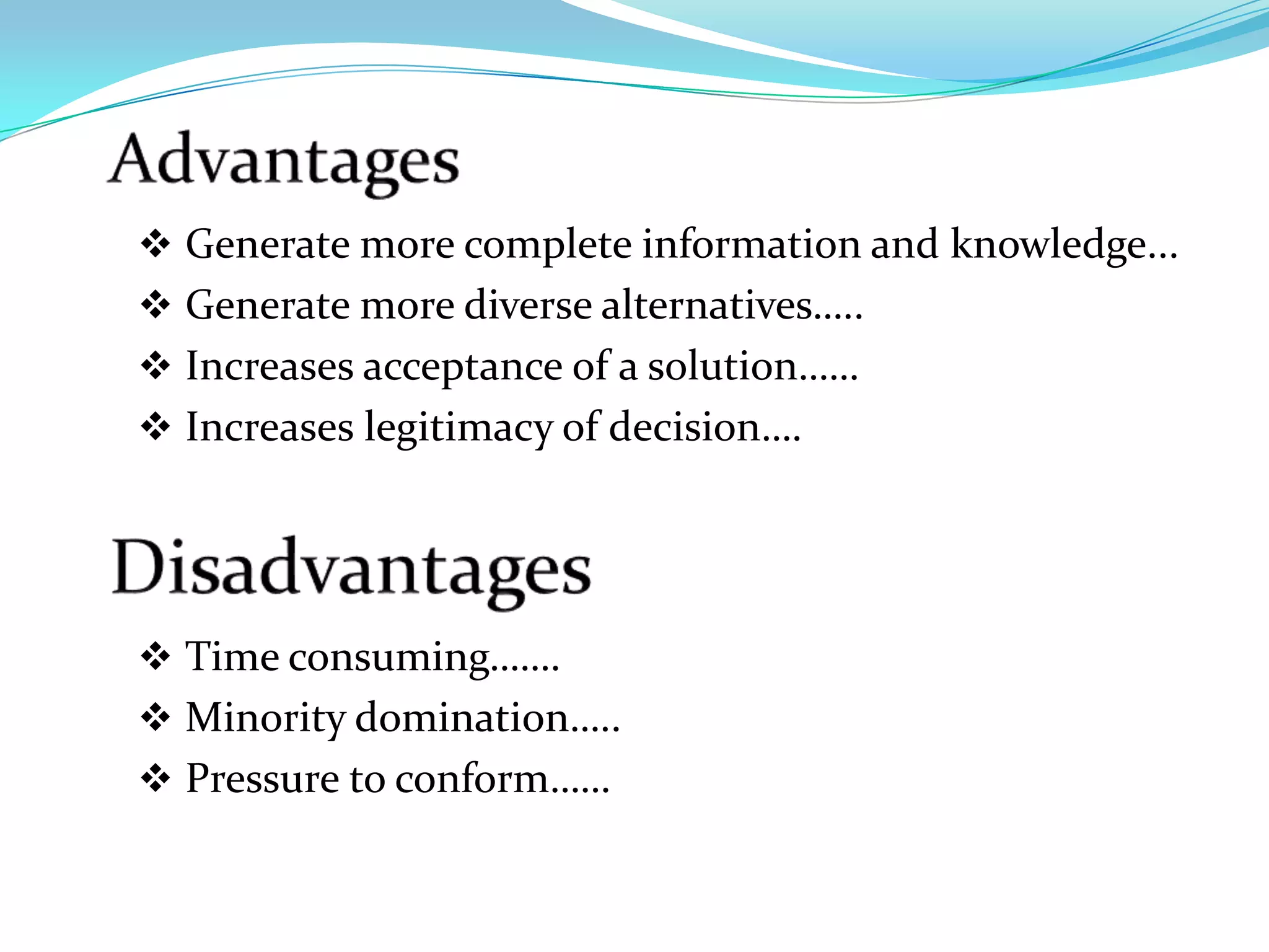  Generate more complete information and knowledge...
 Generate more diverse alternatives…..
 Increases acceptance of a solution……
 Increases legitimacy of decision….




 Time consuming…….
 Minority domination…..
 Pressure to conform……
 