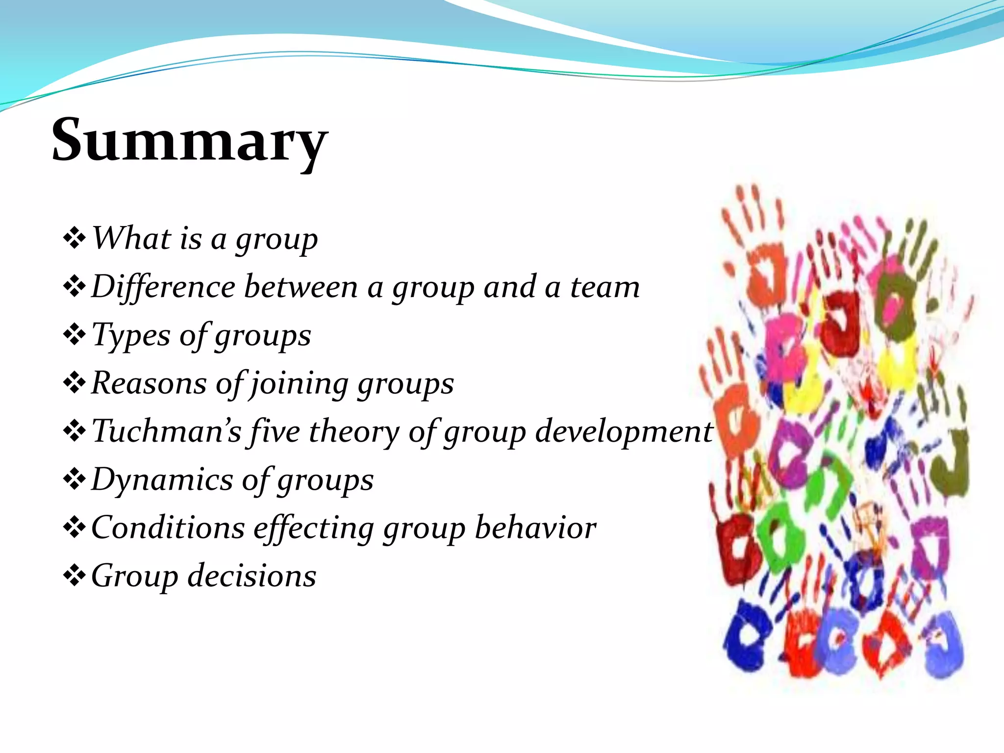 Summary
 What is a group
 Difference between a group and a team
 Types of groups
 Reasons of joining groups
 Tuchman’s five theory of group development
 Dynamics of groups
 Conditions effecting group behavior
 Group decisions
 