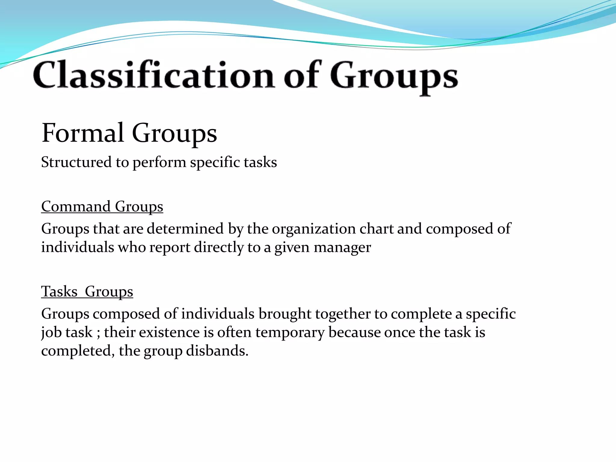 Formal Groups
Structured to perform specific tasks

Command Groups
Groups that are determined by the organization chart and composed of
individuals who report directly to a given manager

Tasks Groups
Groups composed of individuals brought together to complete a specific
job task ; their existence is often temporary because once the task is
completed, the group disbands.
 