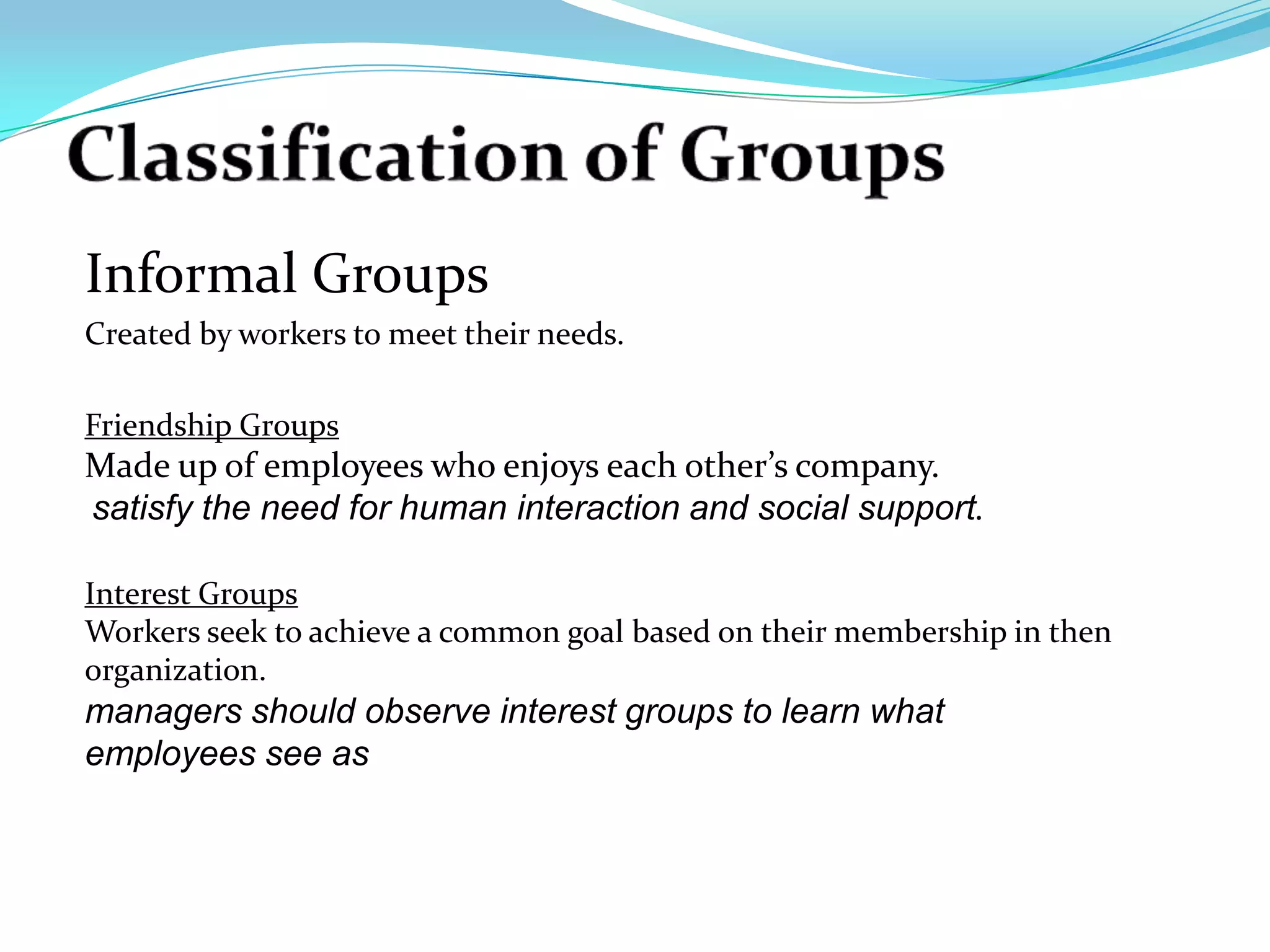 Informal Groups
Created by workers to meet their needs.

Friendship Groups
Made up of employees who enjoys each other’s company.
satisfy the need for human interaction and social support.

Interest Groups
Workers seek to achieve a common goal based on their membership in then
organization.
managers should observe interest groups to learn what
employees see as
 