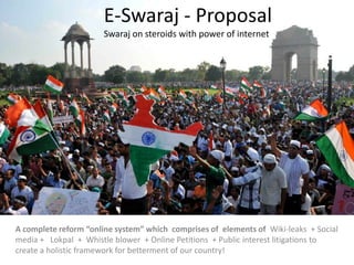 E-Swaraj - Proposal
Swaraj on steroids with power of internet
A complete reform “online system” which comprises of elements of Wiki-leaks + Social
media + Lokpal + Whistle blower + Online Petitions + Public interest litigations to
create a holistic framework for betterment of our country!
 