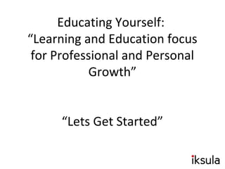 Educating Yourself:
“Learning and Education focus
for Professional and Personal
Growth”
“Lets Get Started”
 