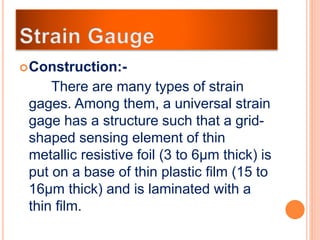 Construction:-
There are many types of strain
gages. Among them, a universal strain
gage has a structure such that a grid-
shaped sensing element of thin
metallic resistive foil (3 to 6μm thick) is
put on a base of thin plastic film (15 to
16μm thick) and is laminated with a
thin film.
 