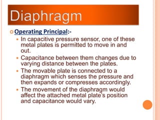 Operating Principal:-
 In capacitive pressure sensor, one of these
metal plates is permitted to move in and
out.
 Capacitance between them changes due to
varying distance between the plates.
 The movable plate is connected to a
diaphragm which senses the pressure and
then expands or compresses accordingly.
 The movement of the diaphragm would
affect the attached metal plate’s position
and capacitance would vary.
 