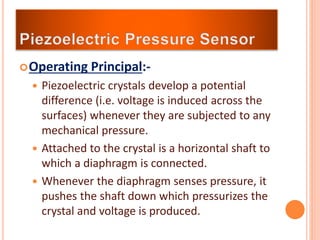 Operating Principal:-
 Piezoelectric crystals develop a potential
difference (i.e. voltage is induced across the
surfaces) whenever they are subjected to any
mechanical pressure.
 Attached to the crystal is a horizontal shaft to
which a diaphragm is connected.
 Whenever the diaphragm senses pressure, it
pushes the shaft down which pressurizes the
crystal and voltage is produced.
 