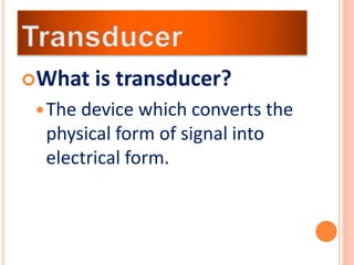 What is transducer?
The device which converts the
physical form of signal into
electrical form.
 
