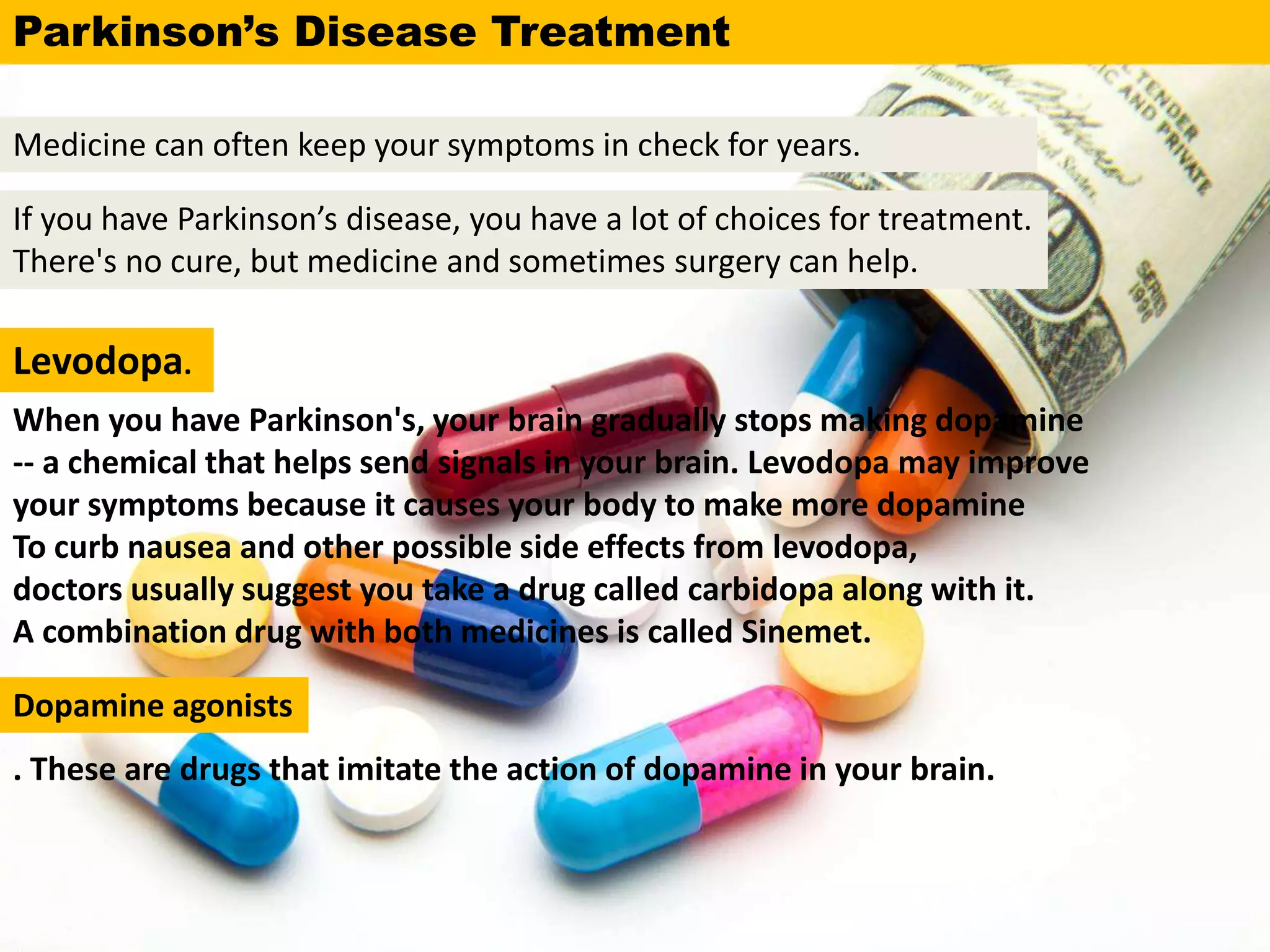 If you have Parkinson’s disease, you have a lot of choices for treatment.
There's no cure, but medicine and sometimes surgery can help.
Medicine can often keep your symptoms in check for years.
Levodopa.
When you have Parkinson's, your brain gradually stops making dopamine
-- a chemical that helps send signals in your brain. Levodopa may improve
your symptoms because it causes your body to make more dopamine
To curb nausea and other possible side effects from levodopa,
doctors usually suggest you take a drug called carbidopa along with it.
A combination drug with both medicines is called Sinemet.
. These are drugs that imitate the action of dopamine in your brain.
Parkinson’s Disease Treatment
Dopamine agonists
 