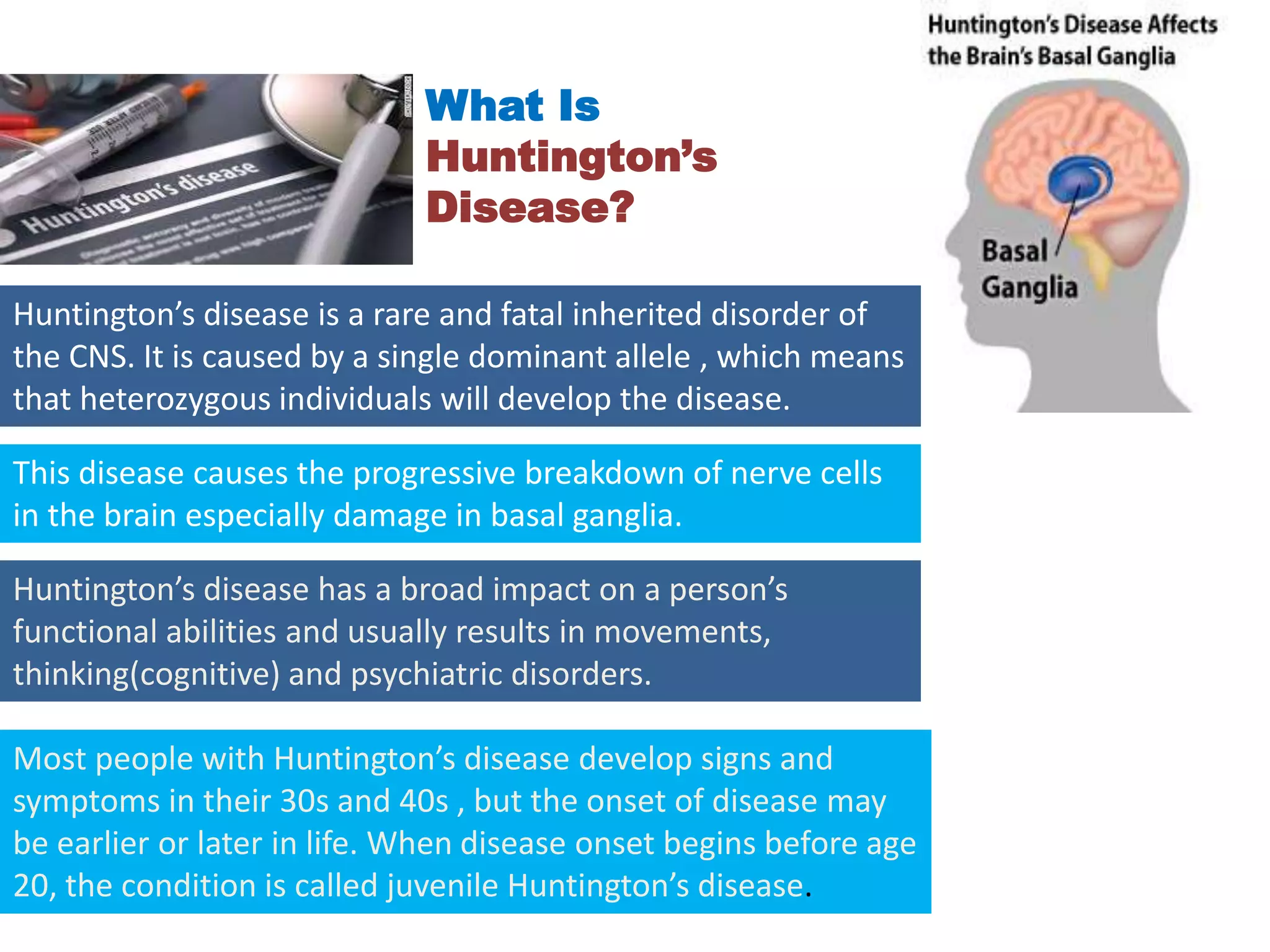 What Is
Huntington’s
Disease?
Huntington’s disease is a rare and fatal inherited disorder of
the CNS. It is caused by a single dominant allele , which means
that heterozygous individuals will develop the disease.
This disease causes the progressive breakdown of nerve cells
in the brain especially damage in basal ganglia.
Huntington’s disease has a broad impact on a person’s
functional abilities and usually results in movements,
thinking(cognitive) and psychiatric disorders.
Most people with Huntington’s disease develop signs and
symptoms in their 30s and 40s , but the onset of disease may
be earlier or later in life. When disease onset begins before age
20, the condition is called juvenile Huntington’s disease.
 