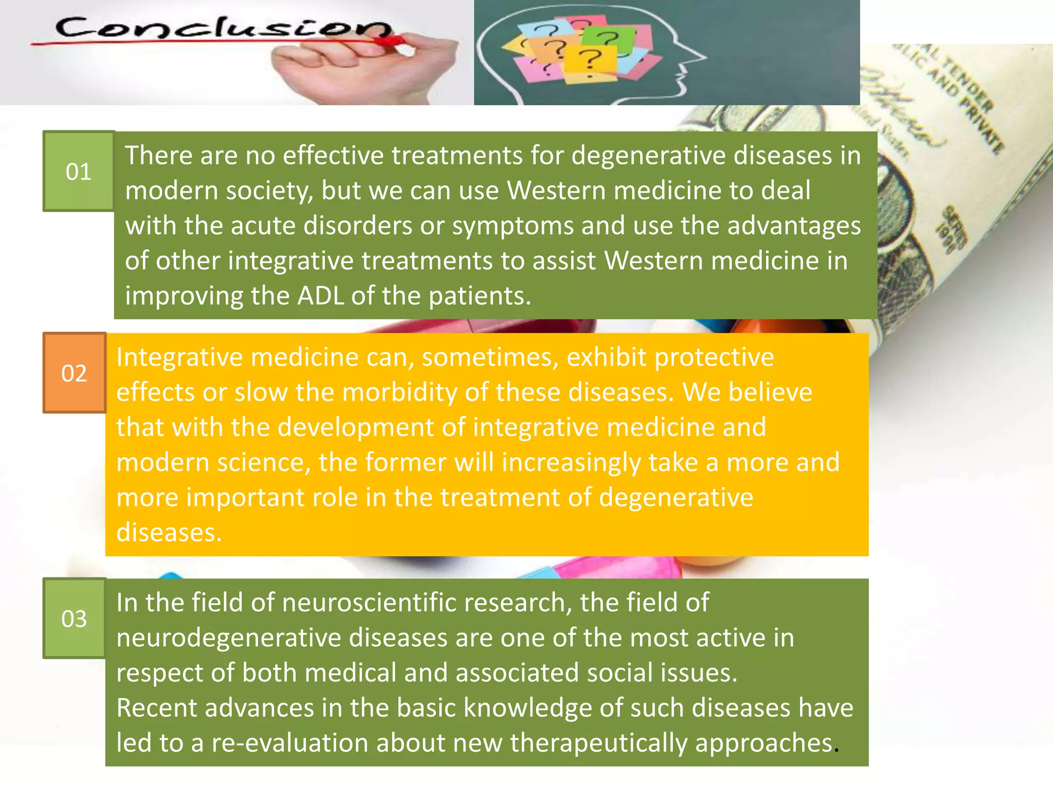 In the field of neuroscientific research, the field of
neurodegenerative diseases are one of the most active in
respect of both medical and associated social issues.
Recent advances in the basic knowledge of such diseases have
led to a re-evaluation about new therapeutically approaches.
There are no effective treatments for degenerative diseases in
modern society, but we can use Western medicine to deal
with the acute disorders or symptoms and use the advantages
of other integrative treatments to assist Western medicine in
improving the ADL of the patients.
Integrative medicine can, sometimes, exhibit protective
effects or slow the morbidity of these diseases. We believe
that with the development of integrative medicine and
modern science, the former will increasingly take a more and
more important role in the treatment of degenerative
diseases.
01
02
03
 