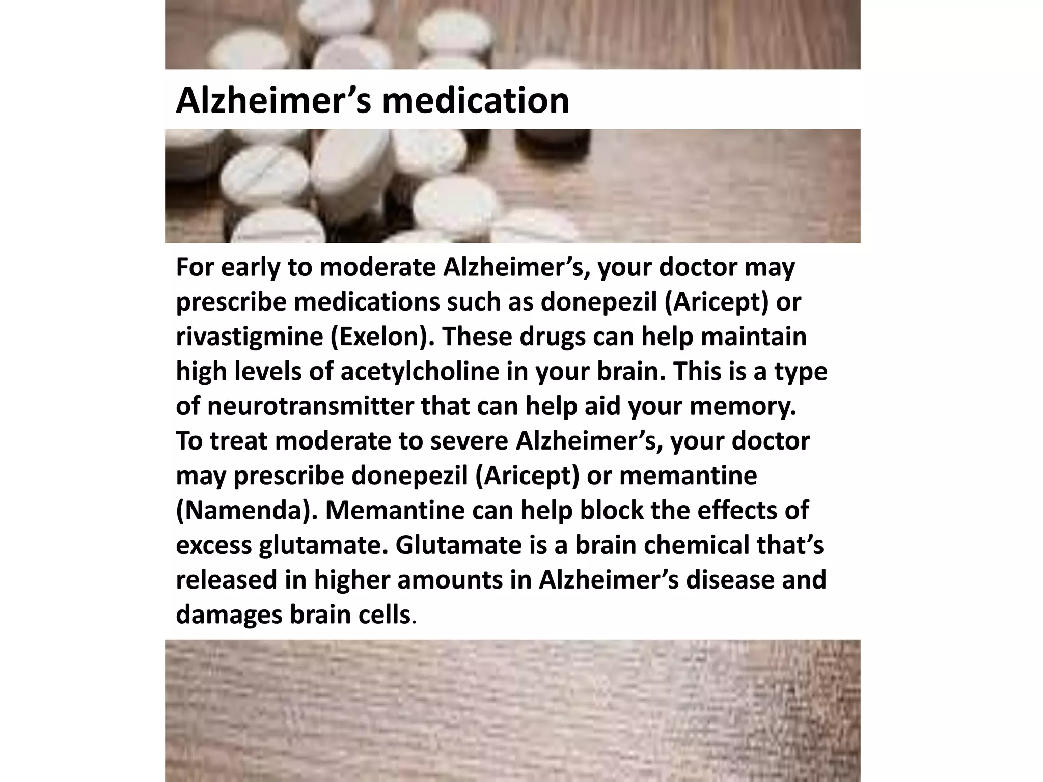 Alzheimer’s medication
For early to moderate Alzheimer’s, your doctor may
prescribe medications such as donepezil (Aricept) or
rivastigmine (Exelon). These drugs can help maintain
high levels of acetylcholine in your brain. This is a type
of neurotransmitter that can help aid your memory.
To treat moderate to severe Alzheimer’s, your doctor
may prescribe donepezil (Aricept) or memantine
(Namenda). Memantine can help block the effects of
excess glutamate. Glutamate is a brain chemical that’s
released in higher amounts in Alzheimer’s disease and
damages brain cells.
 