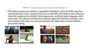 Advert 1 - https://www.youtube.com/watch?v=SJn64kkpOSc - B
• The advert conveys the athletic as powerful individuals, and one of the way they
represented this is by a medium shot. For an example, the medium shot allows to
show the audience the athlete’s facial expression, and their body language at the
same time. This allows to inform the audience about the athlete’s emotions, but
also connote and shows the contrast between the Nike shoes and the athletes
personally linking.
 