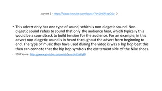 • This advert only has one type of sound, which is non-diegetic sound. Non-
diegetic sound refers to sound that only the audience hear, which typically this
would be a soundtrack to build tension for the audience. For an example, in this
advert non-diegetic sound is in heard throughout the advert from beginning to
end. The type of music they have used during the video is was a hip hop beat this
then can connote that the hip hop symbols the excitement side of the Nike shoes.
• 2020 Suuns - https://www.youtube.com/watch?v=urUeb3aYqK0
Advert 1 - https://www.youtube.com/watch?v=SJn64kkpOSc- D
 