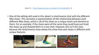 • One of the editing skill used in this advert is shot/reverse shot with the different
Nike shoes. This connotes a representation of the relationship between each
different Nike shoes, which is all of the shoes as a unique touch and element to
them. For an example, if the shoes were all the same they could have just lined
the shoes up and showed them in a one shot. However, this isn’t the case,
because the shot/reverse show allows the show that each shoes is different with
unique features.
Advert 1 - https://www.youtube.com/watch?v=SJn64kkpOSc- B
 
