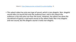 • This advert video has only one type of sound, which is non-diegetic. Non- diegetic
sound refers to sound that only the audience hear, and in this advert the
audience is the only who can hear the music. However, the advert has done the
soundtrack of typical a road work sound so the advert looks like it has diegetic
and non-sound, but the diegetic sound is really non-diegetic.
Advert 2- https://www.youtube.com/watch?v=uUdmmSetMxg - D
 