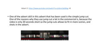 • One of the advert skill in this advert that has been used is the simple jump cut.
One of the reasons why they use jump cut a lot in the commercial is, because the
video is only 20 seconds short so the jump cuts allows to fit in more scenes, and
shots in the advert.
Advert 2- https://www.youtube.com/watch?v=uUdmmSetMxg –B
 