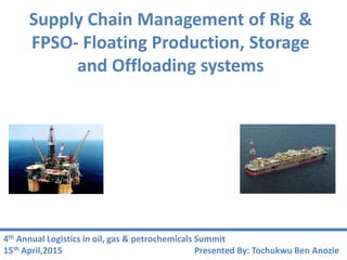 Supply Chain Management of Rig &
FPSO- Floating Production, Storage
and Offloading systems
Presented By: Tochukwu Ben Anozie
4th Annual Logistics in oil, gas & petrochemicals Summit
15th April,2015
 