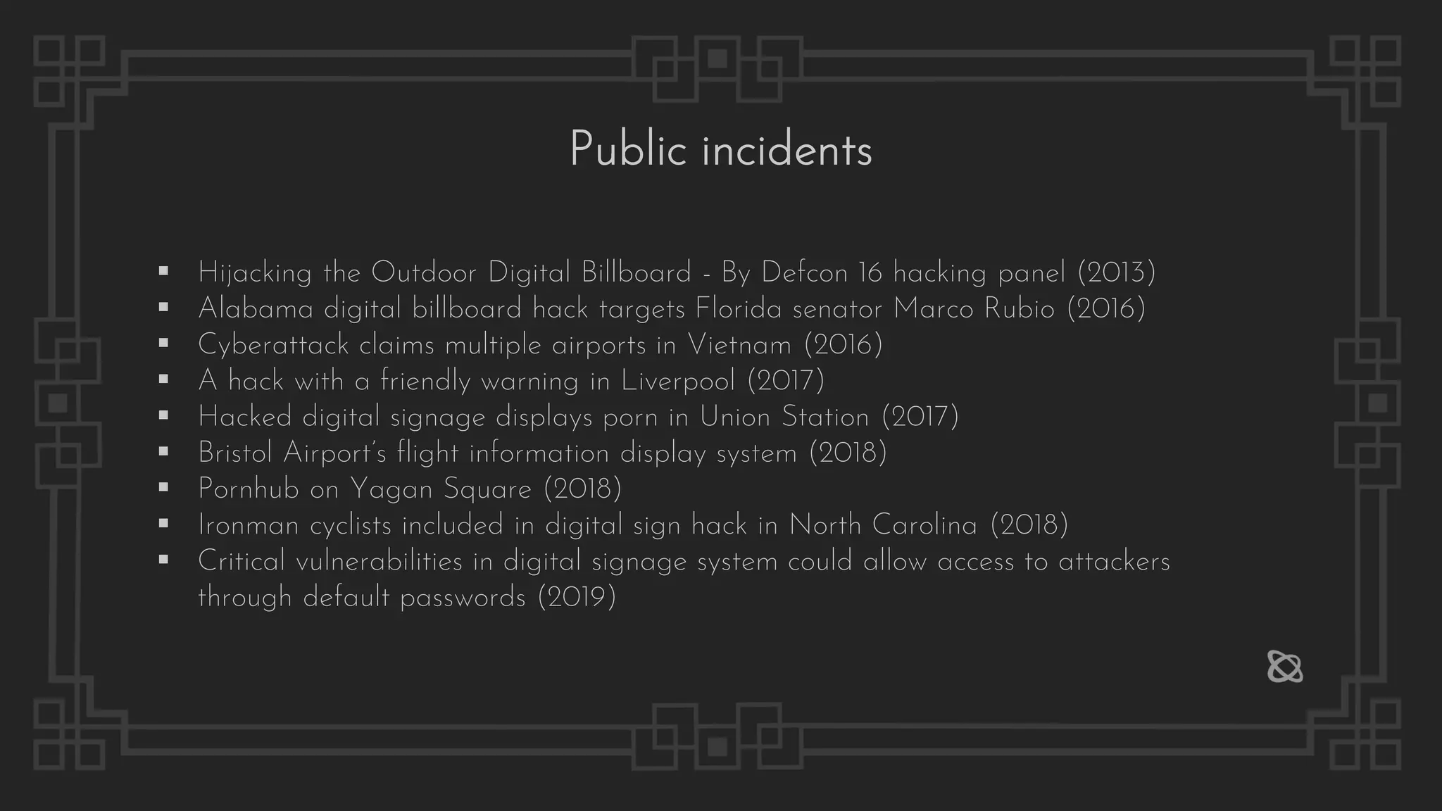 Public incidents
▪ Hijacking the Outdoor Digital Billboard - By Defcon 16 hacking panel (2013)
▪ Alabama digital billboard hack targets Florida senator Marco Rubio (2016)
▪ Cyberattack claims multiple airports in Vietnam (2016)
▪ A hack with a friendly warning in Liverpool (2017)
▪ Hacked digital signage displays porn in Union Station (2017)
▪ Bristol Airport’s flight information display system (2018)
▪ Pornhub on Yagan Square (2018)
▪ Ironman cyclists included in digital sign hack in North Carolina (2018)
▪ Critical vulnerabilities in digital signage system could allow access to attackers
through default passwords (2019)
 